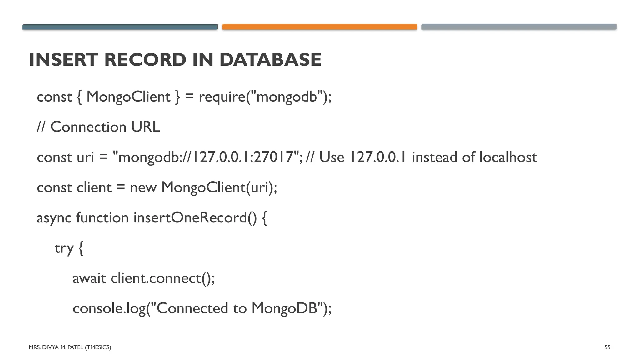 MRS. DIVYA M. PATEL (TMESICS) 55
INSERT RECORD IN DATABASE
const { MongoClient } = require("mongodb");
// Connection URL
const uri = "mongodb://127.0.0.1:27017"; // Use 127.0.0.1 instead of localhost
const client = new MongoClient(uri);
async function insertOneRecord() {
try {
await client.connect();
console.log("Connected to MongoDB");
 