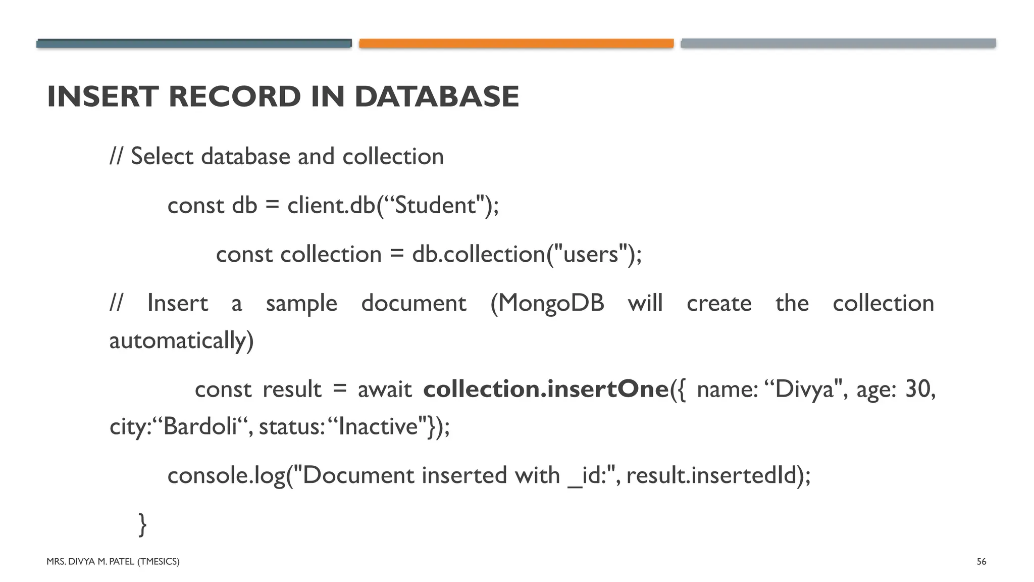 MRS. DIVYA M. PATEL (TMESICS) 56
INSERT RECORD IN DATABASE
// Select database and collection
const db = client.db(“Student");
const collection = db.collection("users");
// Insert a sample document (MongoDB will create the collection
automatically)
const result = await collection.insertOne({ name: “Divya", age: 30,
city:“Bardoli“, status:“Inactive"});
console.log("Document inserted with _id:", result.insertedId);
}
 