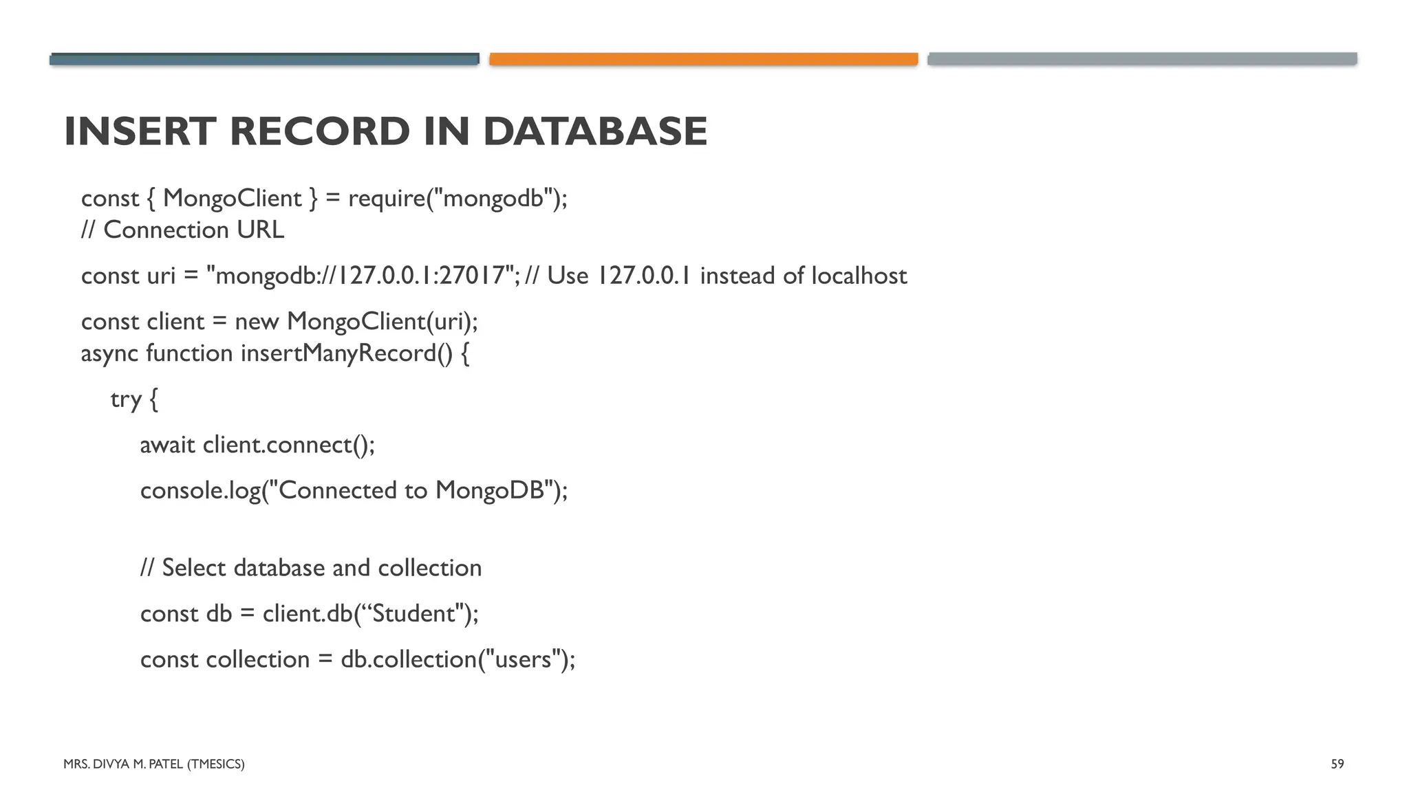 MRS. DIVYA M. PATEL (TMESICS) 59
INSERT RECORD IN DATABASE
const { MongoClient } = require("mongodb");
// Connection URL
const uri = "mongodb://127.0.0.1:27017"; // Use 127.0.0.1 instead of localhost
const client = new MongoClient(uri);
async function insertManyRecord() {
try {
await client.connect();
console.log("Connected to MongoDB");
// Select database and collection
const db = client.db(“Student");
const collection = db.collection("users");
 