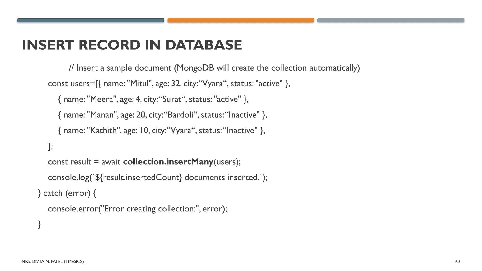 MRS. DIVYA M. PATEL (TMESICS) 60
INSERT RECORD IN DATABASE
// Insert a sample document (MongoDB will create the collection automatically)
const users=[{ name: "Mitul", age: 32, city:“Vyara“, status: "active" },
{ name: "Meera", age: 4, city:“Surat“, status: "active" },
{ name: "Manan", age: 20, city:“Bardoli“, status:“Inactive" },
{ name: "Kathith", age: 10, city:“Vyara“, status:“Inactive" },
];
const result = await collection.insertMany(users);
console.log(`${result.insertedCount} documents inserted.`);
} catch (error) {
console.error("Error creating collection:", error);
}
 