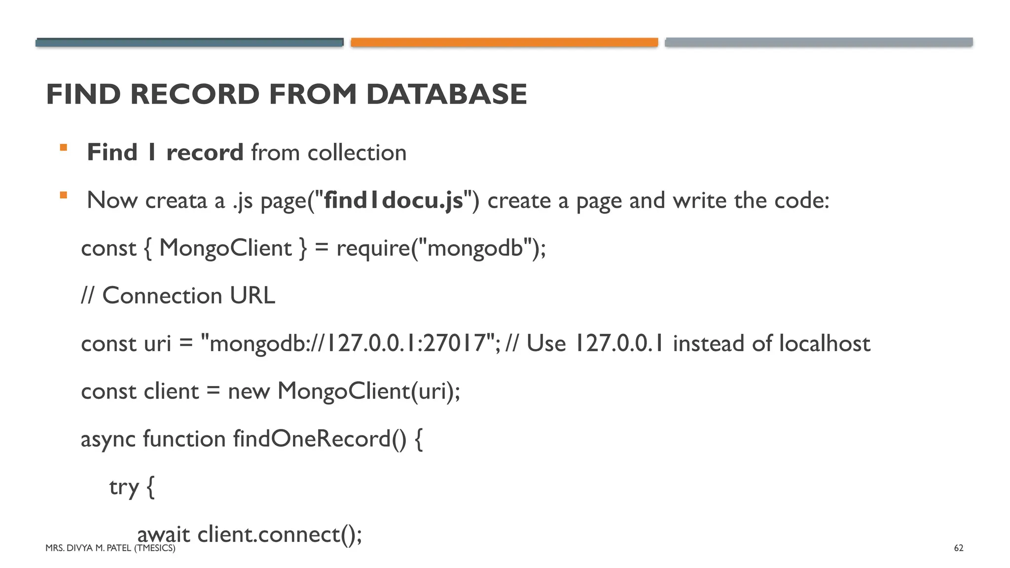 MRS. DIVYA M. PATEL (TMESICS) 62
FIND RECORD FROM DATABASE
 Find 1 record from collection
 Now creata a .js page("find1docu.js") create a page and write the code:
const { MongoClient } = require("mongodb");
// Connection URL
const uri = "mongodb://127.0.0.1:27017"; // Use 127.0.0.1 instead of localhost
const client = new MongoClient(uri);
async function findOneRecord() {
try {
await client.connect();
 