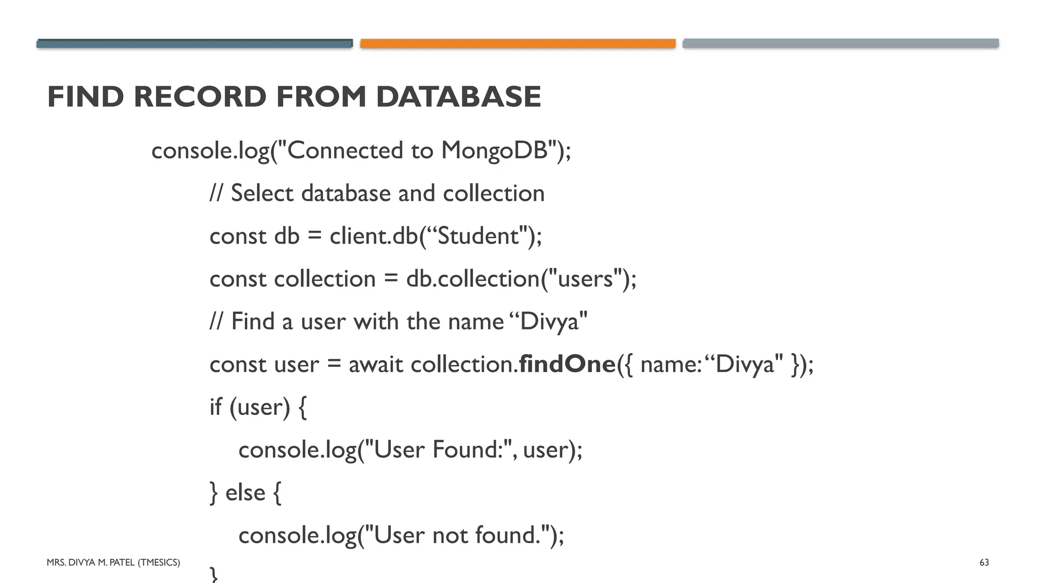 MRS. DIVYA M. PATEL (TMESICS) 63
FIND RECORD FROM DATABASE
console.log("Connected to MongoDB");
// Select database and collection
const db = client.db(“Student");
const collection = db.collection("users");
// Find a user with the name “Divya"
const user = await collection.findOne({ name:“Divya" });
if (user) {
console.log("User Found:", user);
} else {
console.log("User not found.");
 