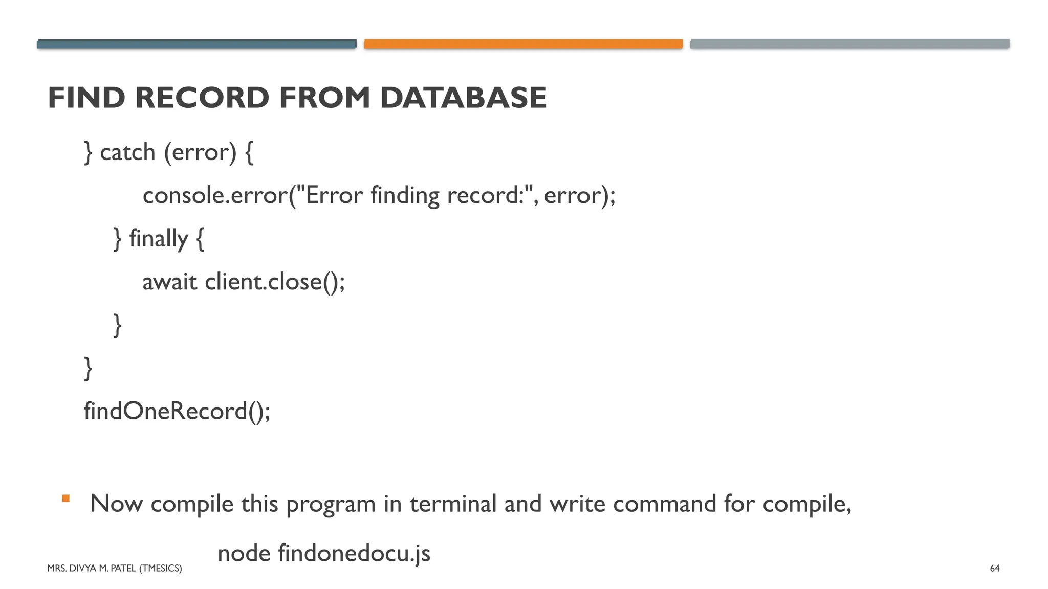 MRS. DIVYA M. PATEL (TMESICS) 64
FIND RECORD FROM DATABASE
} catch (error) {
console.error("Error finding record:", error);
} finally {
await client.close();
}
}
findOneRecord();
 Now compile this program in terminal and write command for compile,
node findonedocu.js
 
