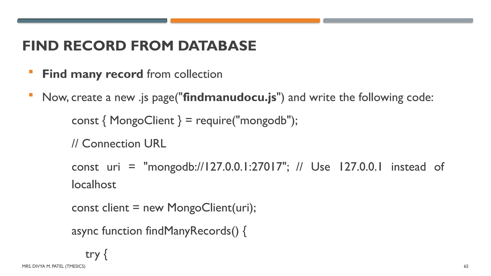 MRS. DIVYA M. PATEL (TMESICS) 65
FIND RECORD FROM DATABASE
 Find many record from collection
 Now, create a new .js page("findmanudocu.js") and write the following code:
const { MongoClient } = require("mongodb");
// Connection URL
const uri = "mongodb://127.0.0.1:27017"; // Use 127.0.0.1 instead of
localhost
const client = new MongoClient(uri);
async function findManyRecords() {
try {
 