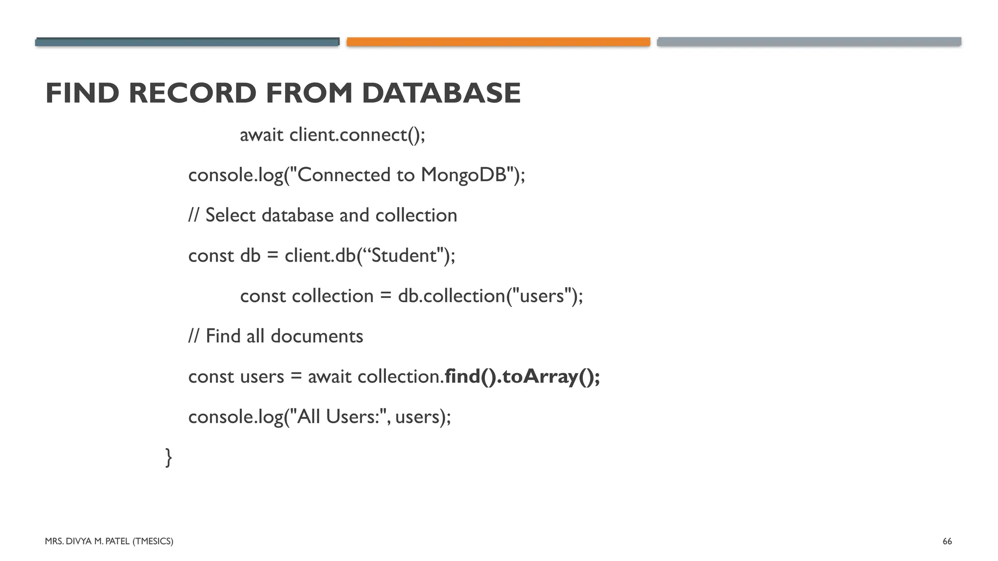 MRS. DIVYA M. PATEL (TMESICS) 66
FIND RECORD FROM DATABASE
await client.connect();
console.log("Connected to MongoDB");
// Select database and collection
const db = client.db(“Student");
const collection = db.collection("users");
// Find all documents
const users = await collection.find().toArray();
console.log("All Users:", users);
}
 