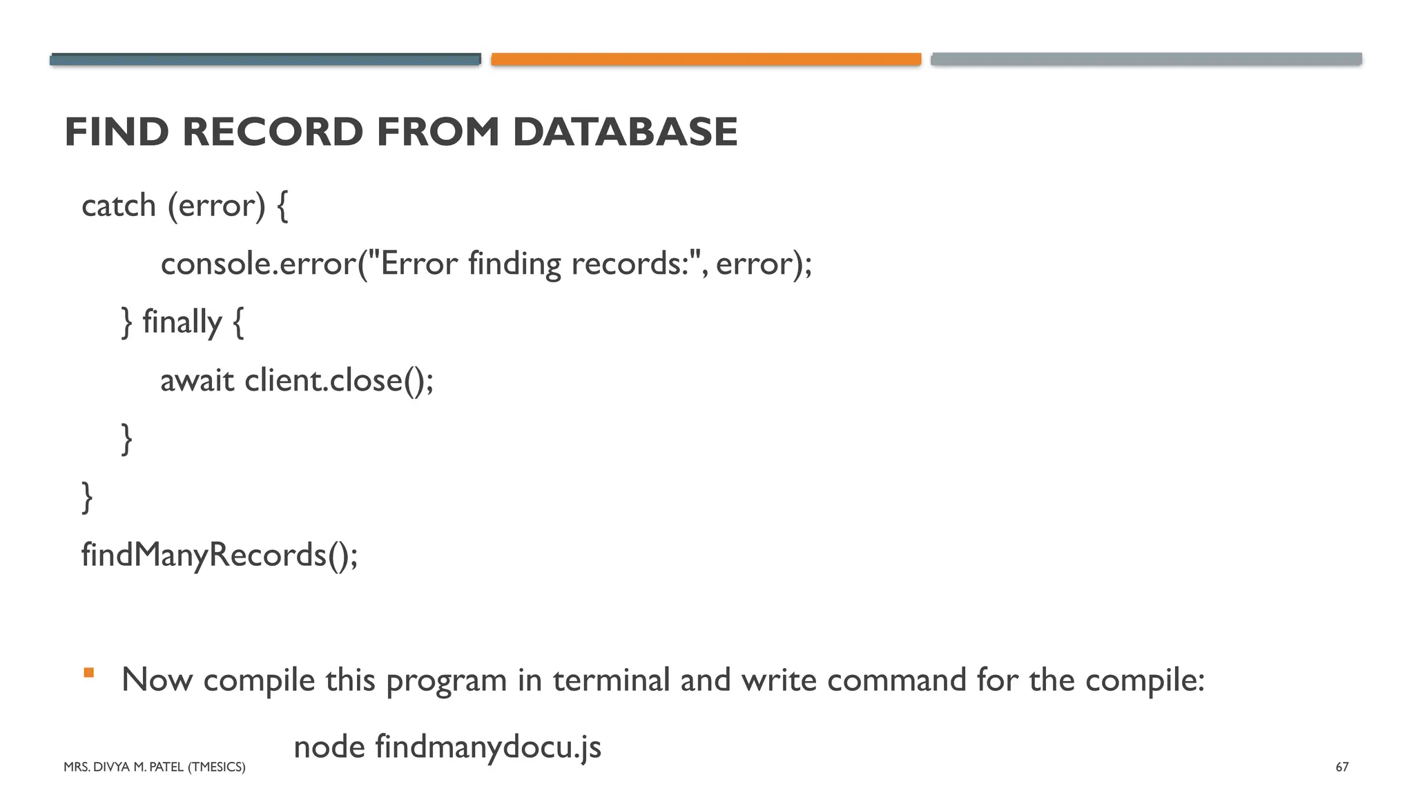MRS. DIVYA M. PATEL (TMESICS) 67
FIND RECORD FROM DATABASE
catch (error) {
console.error("Error finding records:", error);
} finally {
await client.close();
}
}
findManyRecords();
 Now compile this program in terminal and write command for the compile:
node findmanydocu.js
 