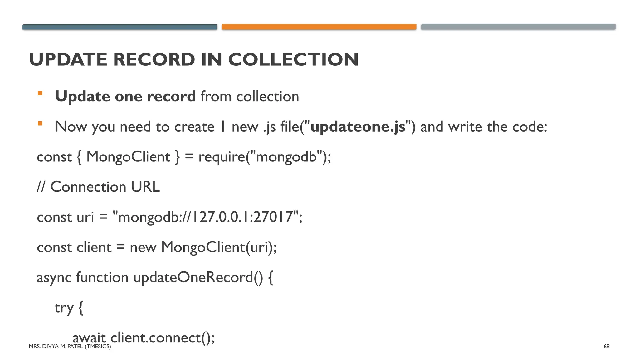 MRS. DIVYA M. PATEL (TMESICS) 68
UPDATE RECORD IN COLLECTION
 Update one record from collection
 Now you need to create 1 new .js file("updateone.js") and write the code:
const { MongoClient } = require("mongodb");
// Connection URL
const uri = "mongodb://127.0.0.1:27017";
const client = new MongoClient(uri);
async function updateOneRecord() {
try {
await client.connect();
 