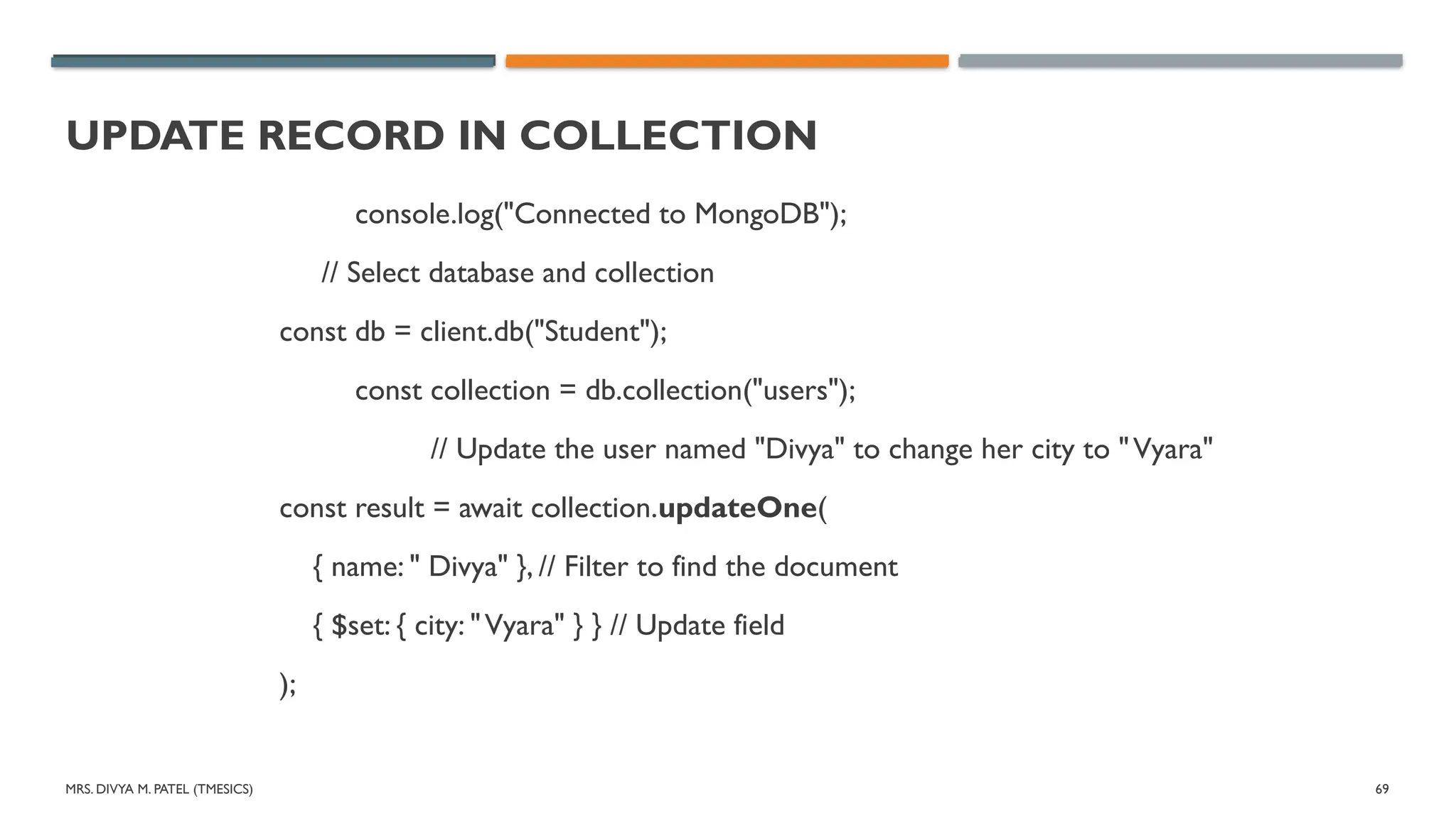 MRS. DIVYA M. PATEL (TMESICS) 69
UPDATE RECORD IN COLLECTION
console.log("Connected to MongoDB");
// Select database and collection
const db = client.db("Student");
const collection = db.collection("users");
// Update the user named "Divya" to change her city to "Vyara"
const result = await collection.updateOne(
{ name: " Divya" }, // Filter to find the document
{ $set: { city: "Vyara" } } // Update field
);
 