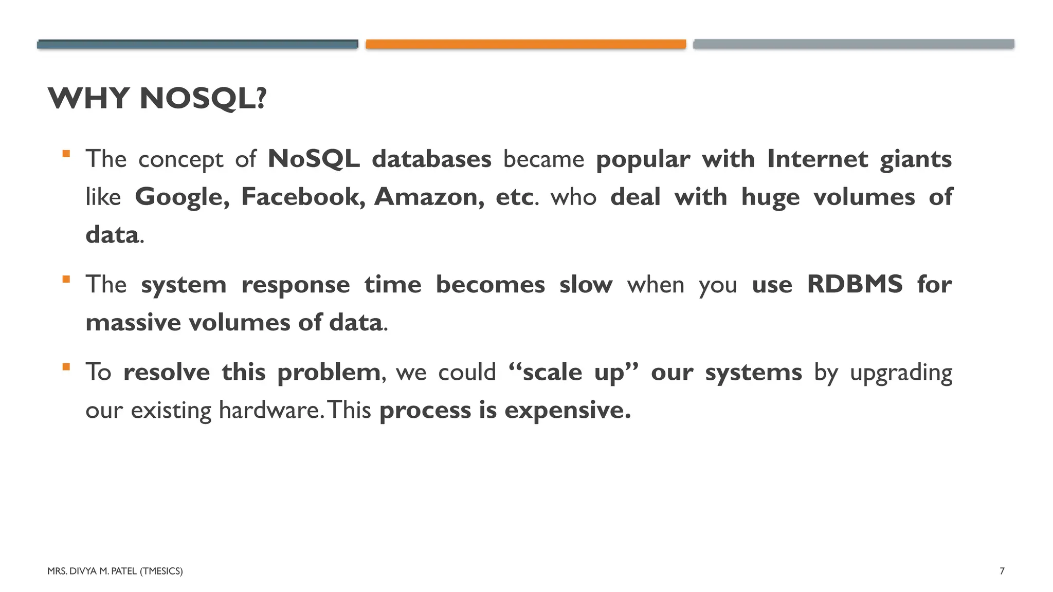 MRS. DIVYA M. PATEL (TMESICS) 7
WHY NOSQL?
 The concept of NoSQL databases became popular with Internet giants
like Google, Facebook, Amazon, etc. who deal with huge volumes of
data.
 The system response time becomes slow when you use RDBMS for
massive volumes of data.
 To resolve this problem, we could “scale up” our systems by upgrading
our existing hardware.This process is expensive.
 