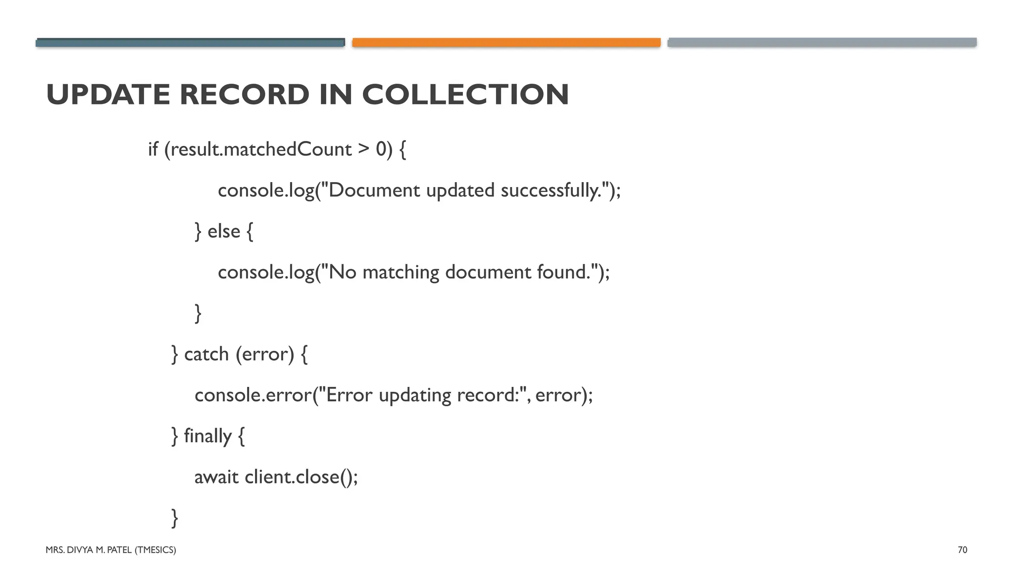 MRS. DIVYA M. PATEL (TMESICS) 70
UPDATE RECORD IN COLLECTION
if (result.matchedCount > 0) {
console.log("Document updated successfully.");
} else {
console.log("No matching document found.");
}
} catch (error) {
console.error("Error updating record:", error);
} finally {
await client.close();
}
 