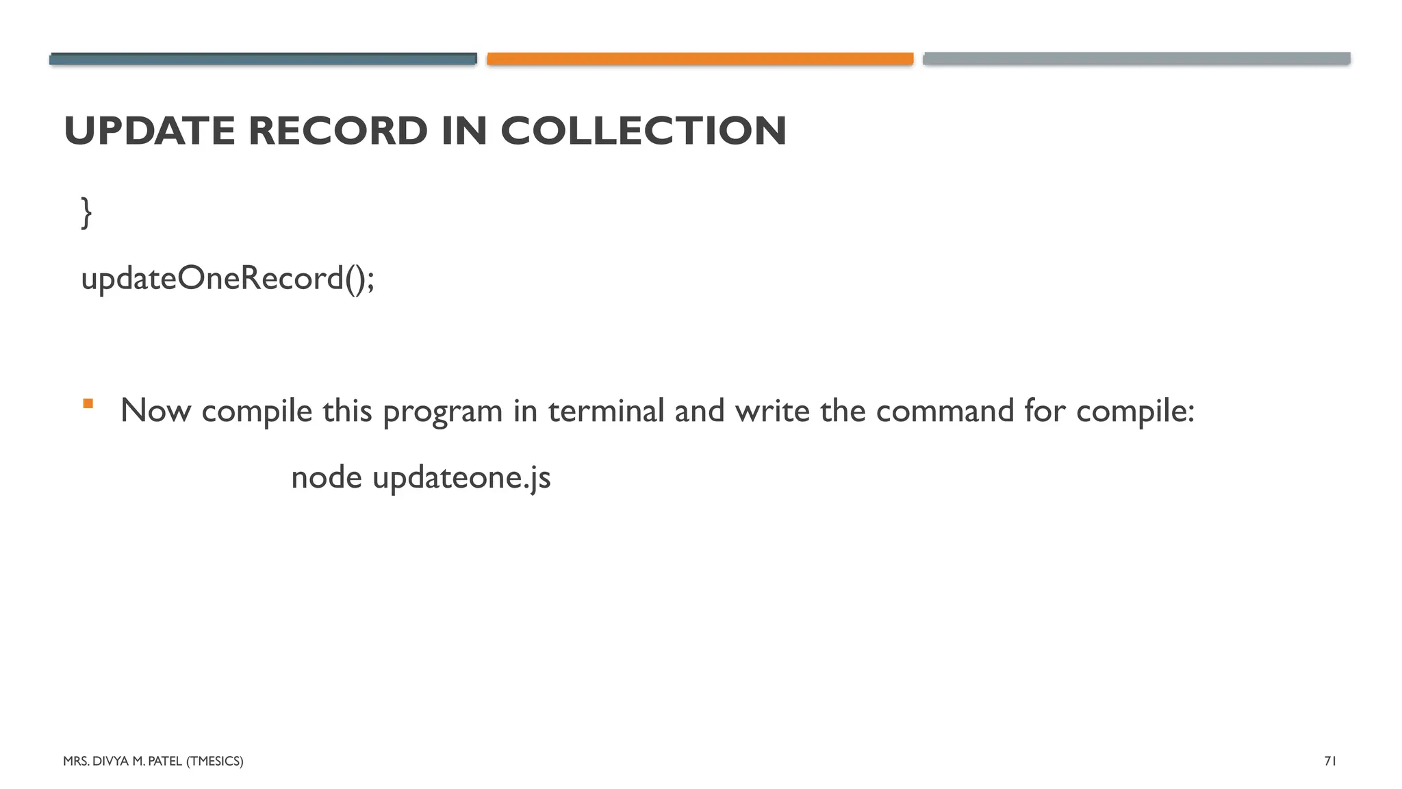 MRS. DIVYA M. PATEL (TMESICS) 71
UPDATE RECORD IN COLLECTION
}
updateOneRecord();
 Now compile this program in terminal and write the command for compile:
node updateone.js
 