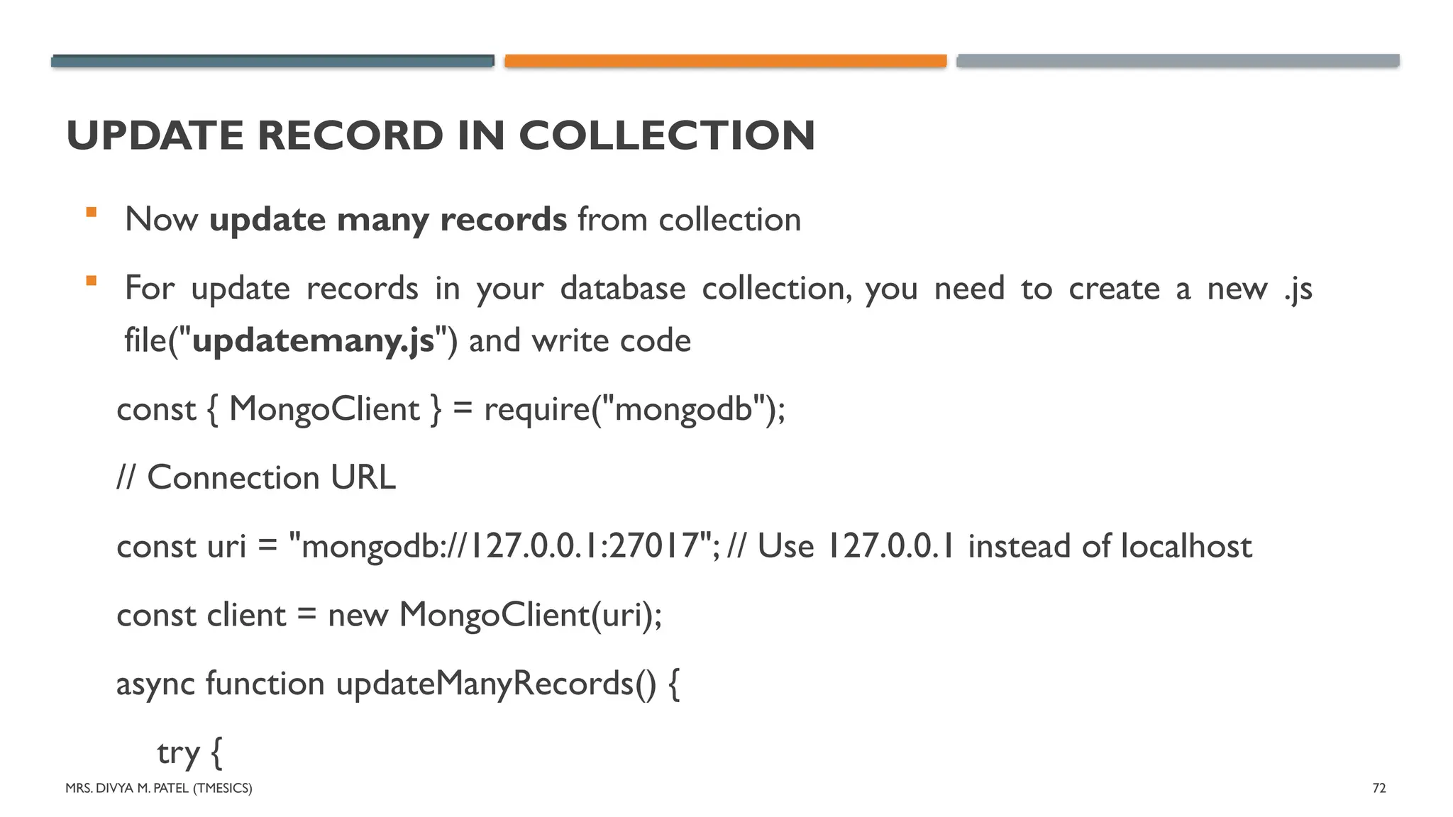 MRS. DIVYA M. PATEL (TMESICS) 72
UPDATE RECORD IN COLLECTION
 Now update many records from collection
 For update records in your database collection, you need to create a new .js
file("updatemany.js") and write code
const { MongoClient } = require("mongodb");
// Connection URL
const uri = "mongodb://127.0.0.1:27017"; // Use 127.0.0.1 instead of localhost
const client = new MongoClient(uri);
async function updateManyRecords() {
try {
 