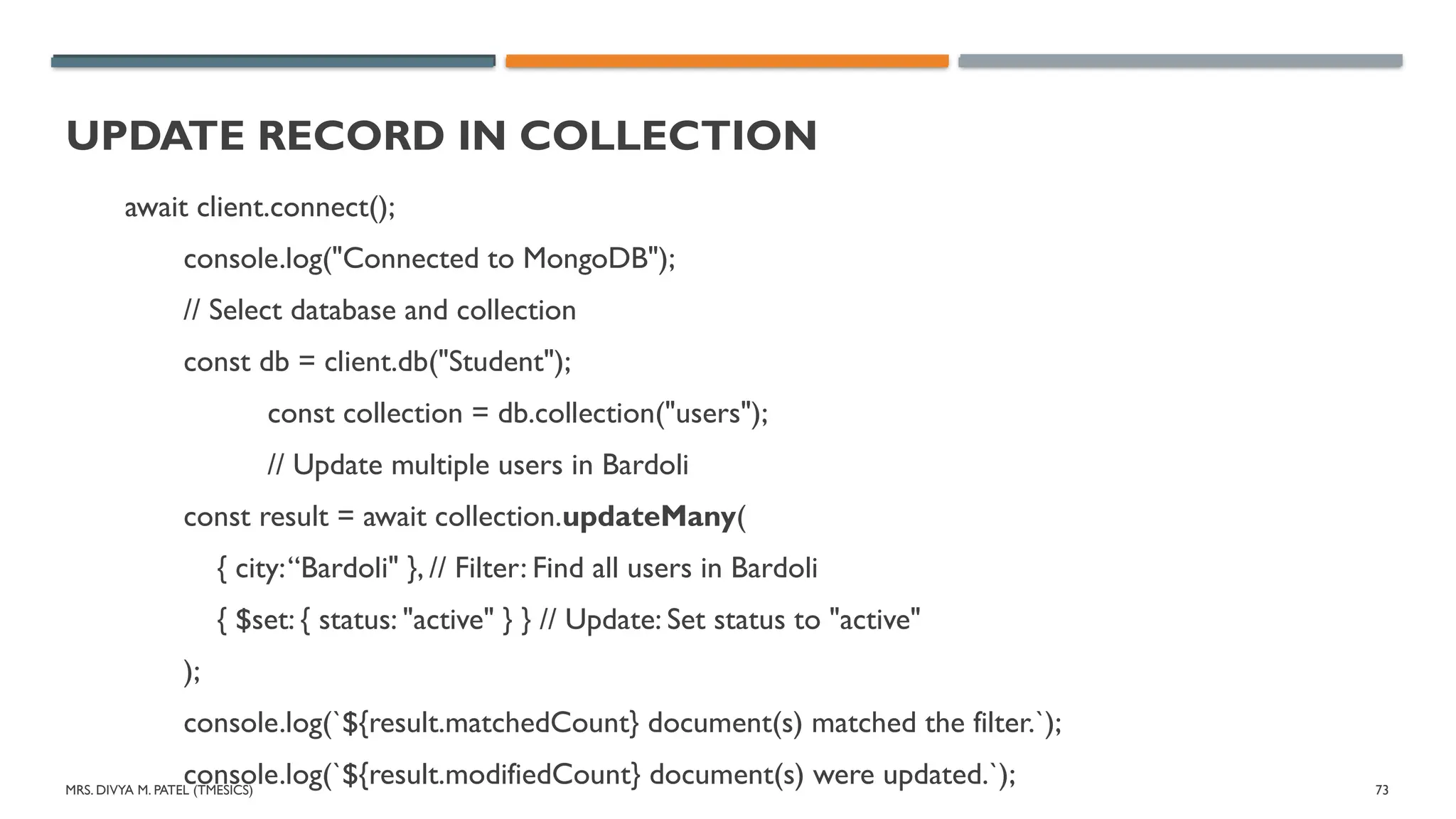 MRS. DIVYA M. PATEL (TMESICS) 73
UPDATE RECORD IN COLLECTION
await client.connect();
console.log("Connected to MongoDB");
// Select database and collection
const db = client.db("Student");
const collection = db.collection("users");
// Update multiple users in Bardoli
const result = await collection.updateMany(
{ city:“Bardoli" }, // Filter: Find all users in Bardoli
{ $set: { status: "active" } } // Update: Set status to "active"
);
console.log(`${result.matchedCount} document(s) matched the filter.`);
console.log(`${result.modifiedCount} document(s) were updated.`);
 