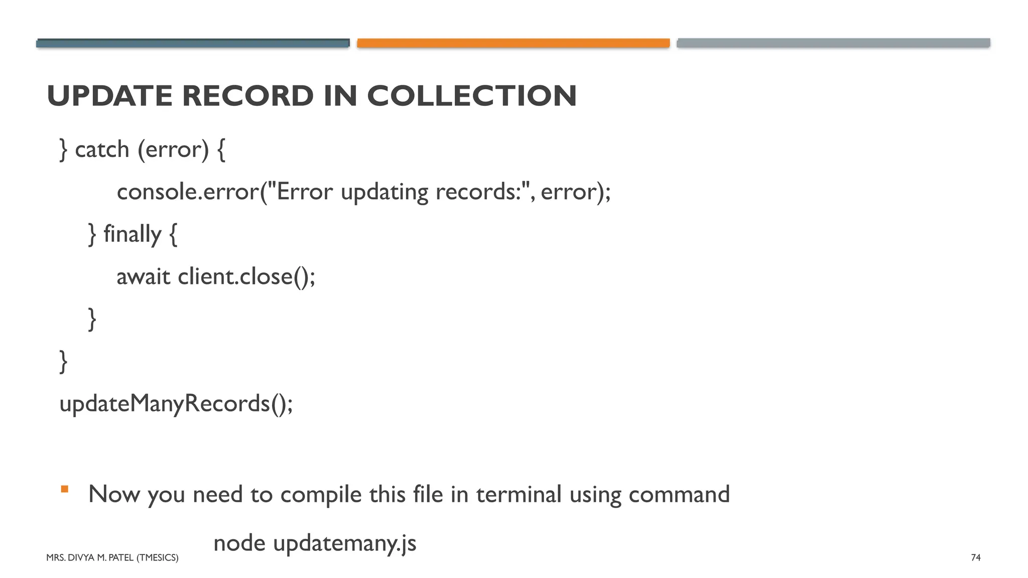 MRS. DIVYA M. PATEL (TMESICS) 74
UPDATE RECORD IN COLLECTION
} catch (error) {
console.error("Error updating records:", error);
} finally {
await client.close();
}
}
updateManyRecords();
 Now you need to compile this file in terminal using command
node updatemany.js
 