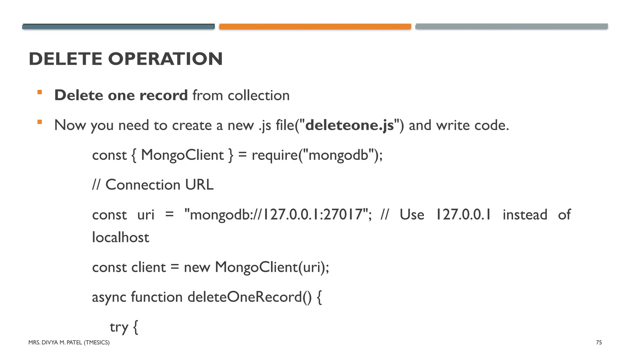 MRS. DIVYA M. PATEL (TMESICS) 75
DELETE OPERATION
 Delete one record from collection
 Now you need to create a new .js file("deleteone.js") and write code.
const { MongoClient } = require("mongodb");
// Connection URL
const uri = "mongodb://127.0.0.1:27017"; // Use 127.0.0.1 instead of
localhost
const client = new MongoClient(uri);
async function deleteOneRecord() {
try {
 