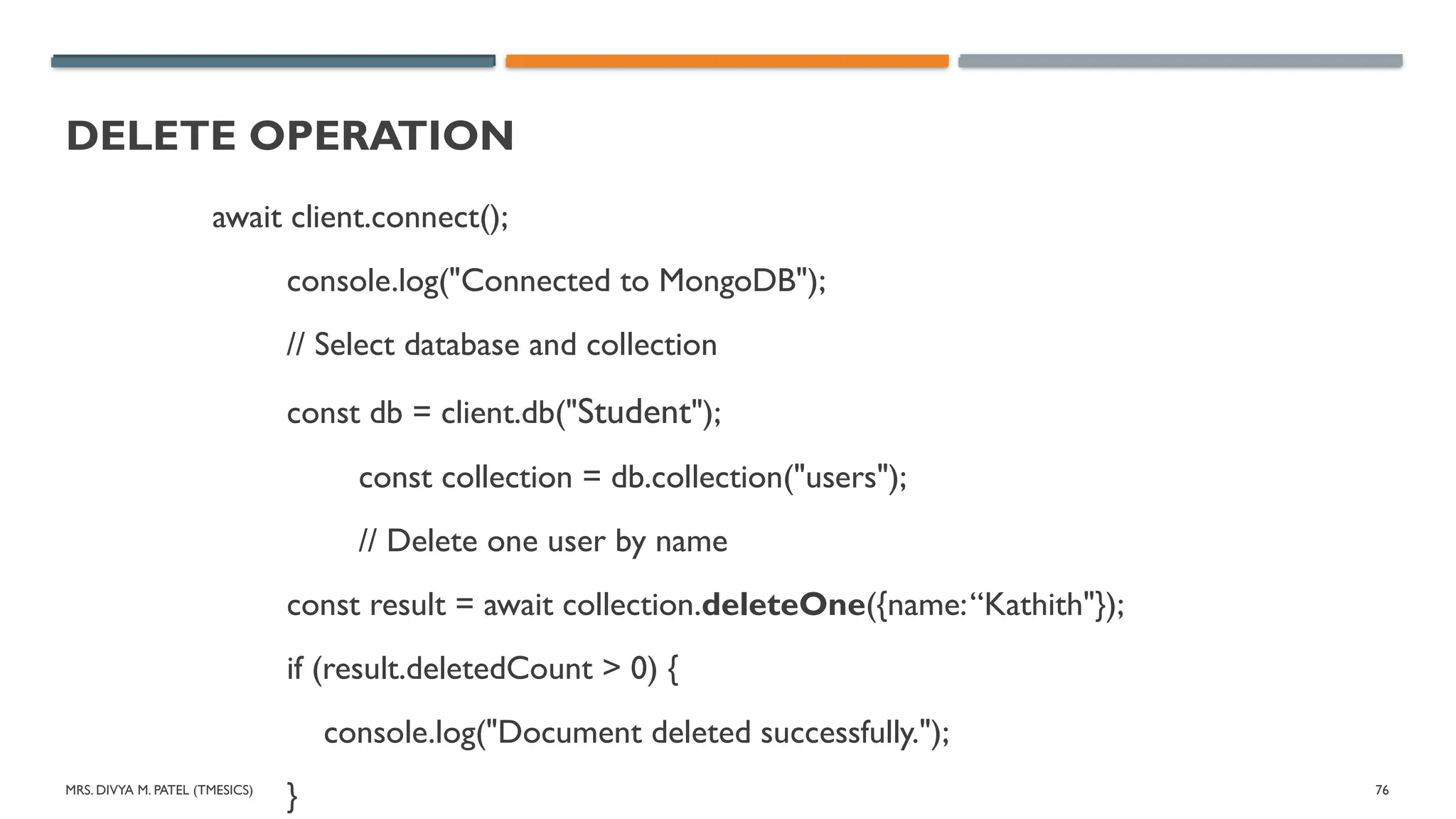 MRS. DIVYA M. PATEL (TMESICS) 76
DELETE OPERATION
await client.connect();
console.log("Connected to MongoDB");
// Select database and collection
const db = client.db("Student");
const collection = db.collection("users");
// Delete one user by name
const result = await collection.deleteOne({name:“Kathith"});
if (result.deletedCount > 0) {
console.log("Document deleted successfully.");
}
 