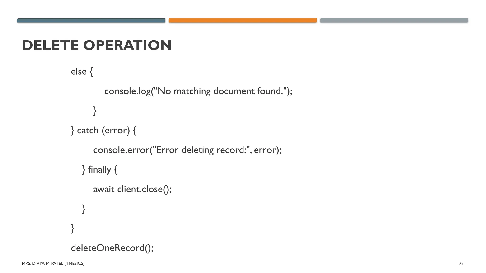 MRS. DIVYA M. PATEL (TMESICS) 77
DELETE OPERATION
else {
console.log("No matching document found.");
}
} catch (error) {
console.error("Error deleting record:", error);
} finally {
await client.close();
}
}
deleteOneRecord();
 