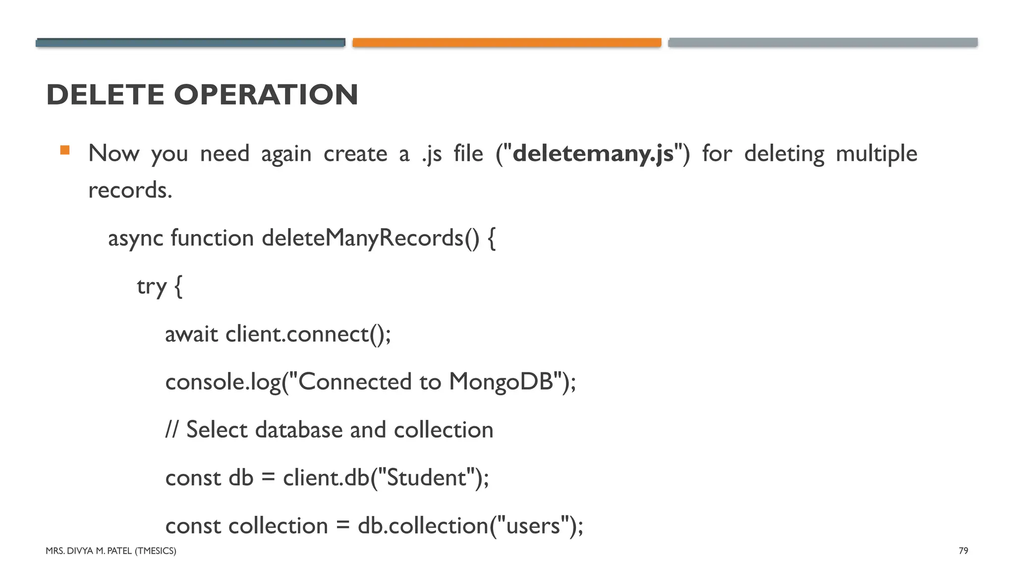 MRS. DIVYA M. PATEL (TMESICS) 79
DELETE OPERATION
 Now you need again create a .js file ("deletemany.js") for deleting multiple
records.
async function deleteManyRecords() {
try {
await client.connect();
console.log("Connected to MongoDB");
// Select database and collection
const db = client.db("Student");
const collection = db.collection("users");
 