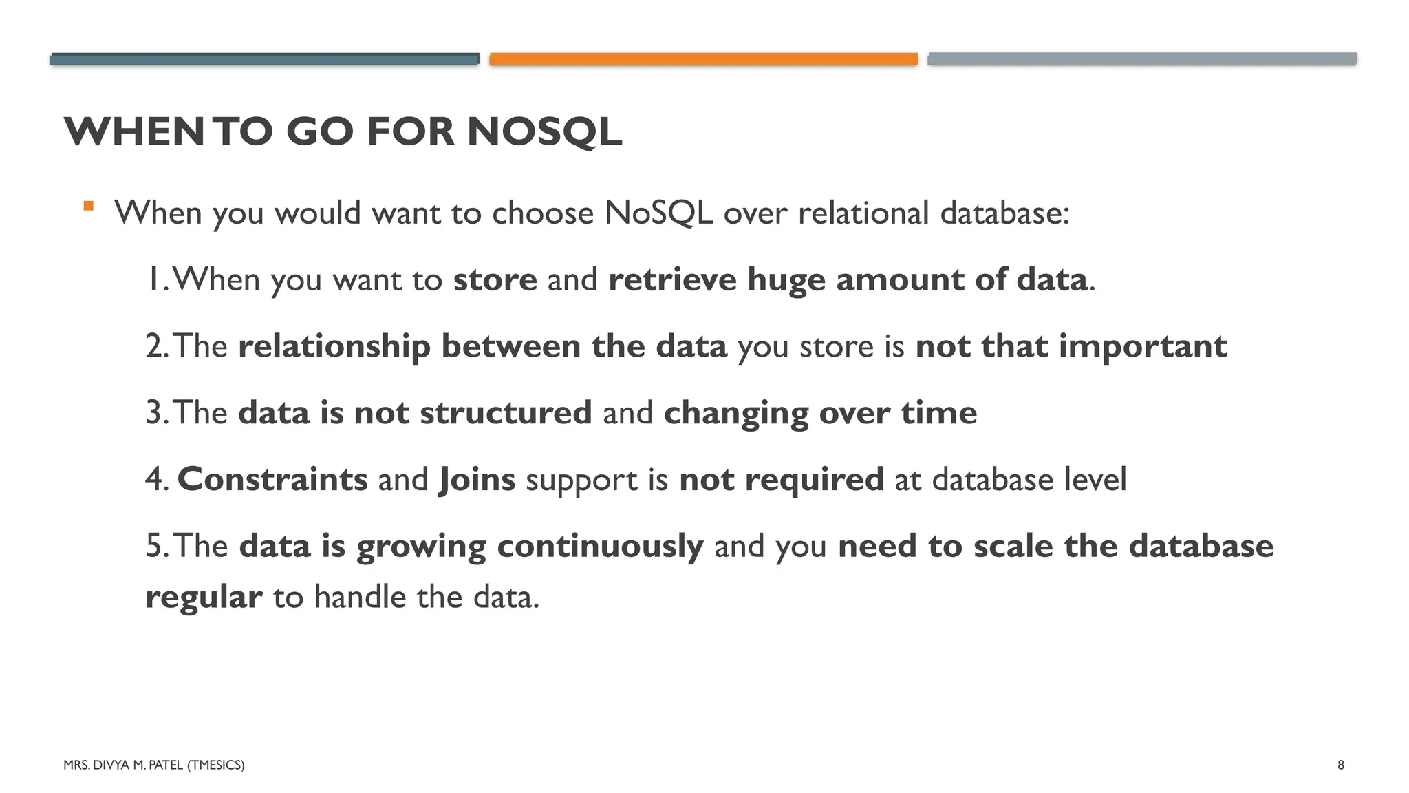 MRS. DIVYA M. PATEL (TMESICS) 8
WHENTO GO FOR NOSQL
 When you would want to choose NoSQL over relational database:
1.When you want to store and retrieve huge amount of data.
2.The relationship between the data you store is not that important
3.The data is not structured and changing over time
4. Constraints and Joins support is not required at database level
5.The data is growing continuously and you need to scale the database
regular to handle the data.
 