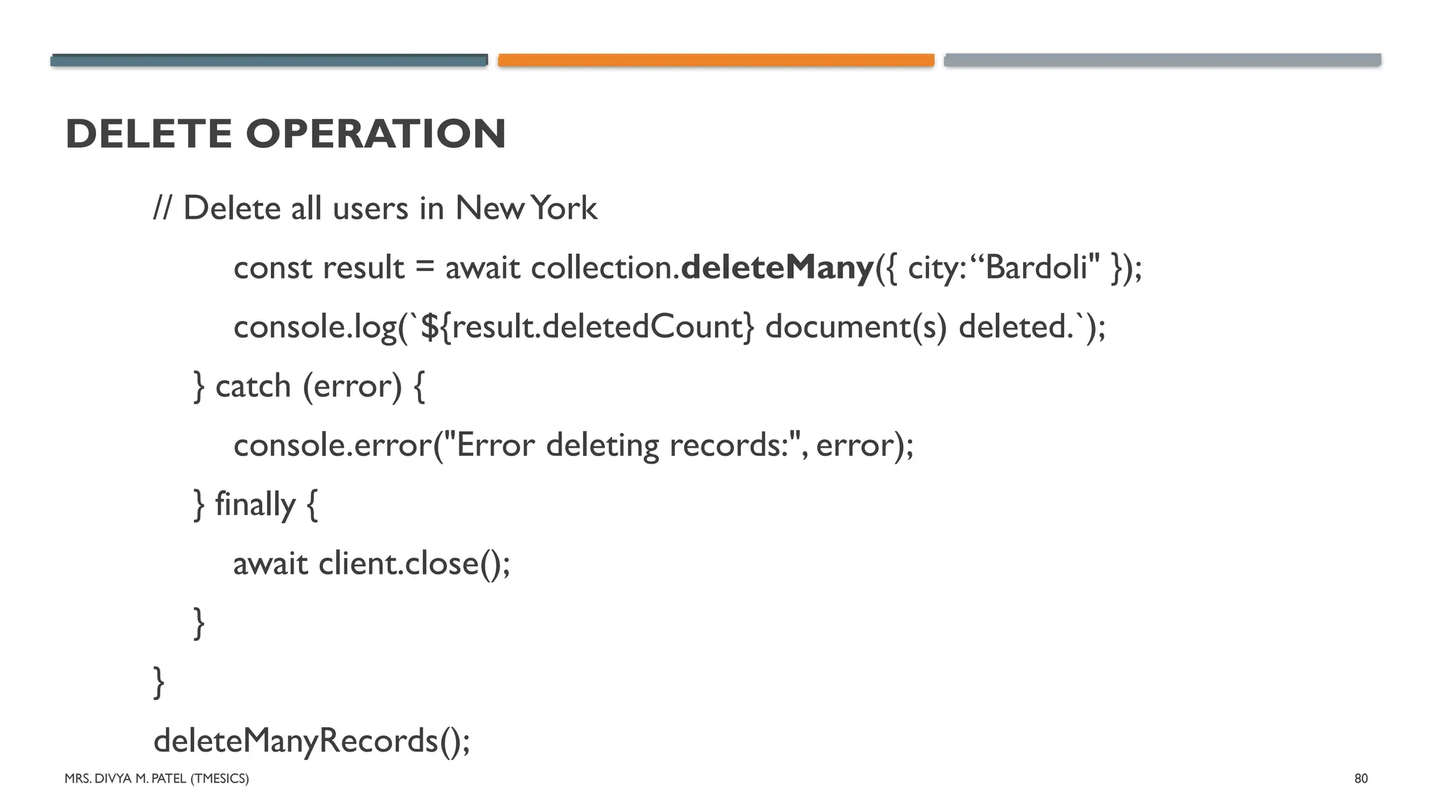 MRS. DIVYA M. PATEL (TMESICS) 80
DELETE OPERATION
// Delete all users in NewYork
const result = await collection.deleteMany({ city:“Bardoli" });
console.log(`${result.deletedCount} document(s) deleted.`);
} catch (error) {
console.error("Error deleting records:", error);
} finally {
await client.close();
}
}
deleteManyRecords();
 