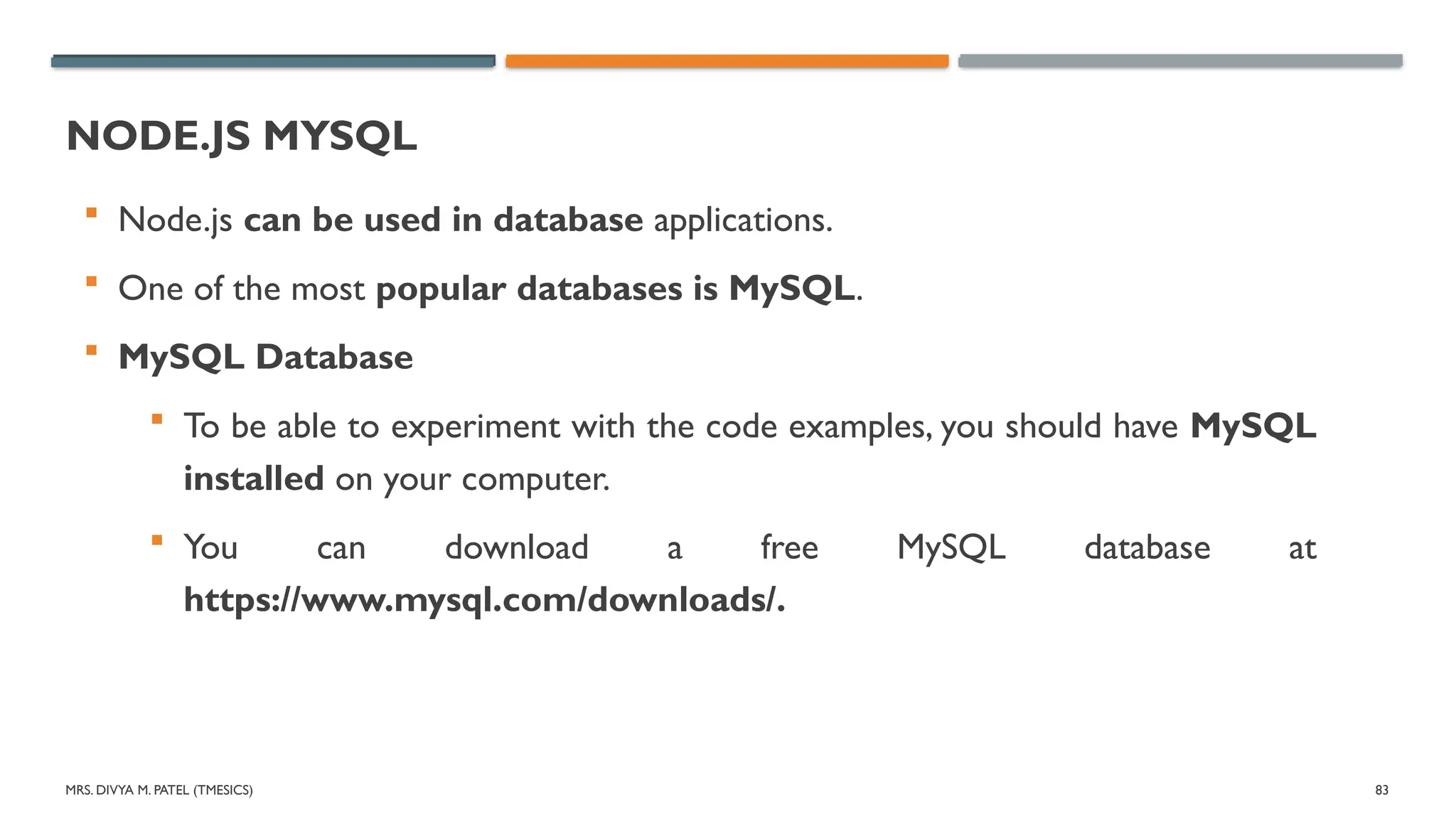 MRS. DIVYA M. PATEL (TMESICS) 83
NODE.JS MYSQL
 Node.js can be used in database applications.
 One of the most popular databases is MySQL.
 MySQL Database
 To be able to experiment with the code examples, you should have MySQL
installed on your computer.
 You can download a free MySQL database at
https://www.mysql.com/downloads/.
 