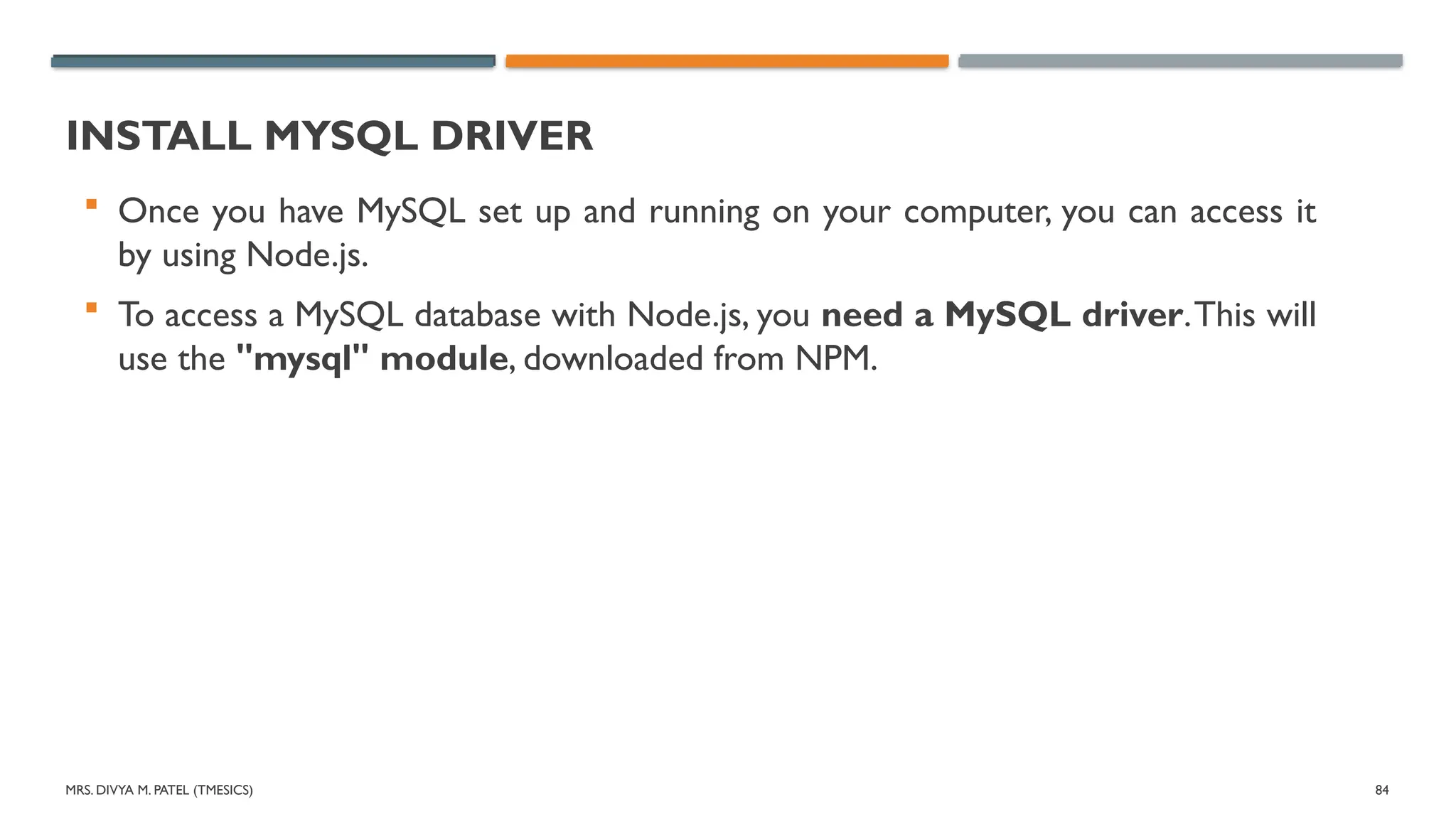 MRS. DIVYA M. PATEL (TMESICS) 84
INSTALL MYSQL DRIVER
 Once you have MySQL set up and running on your computer, you can access it
by using Node.js.
 To access a MySQL database with Node.js, you need a MySQL driver.This will
use the "mysql" module, downloaded from NPM.
 