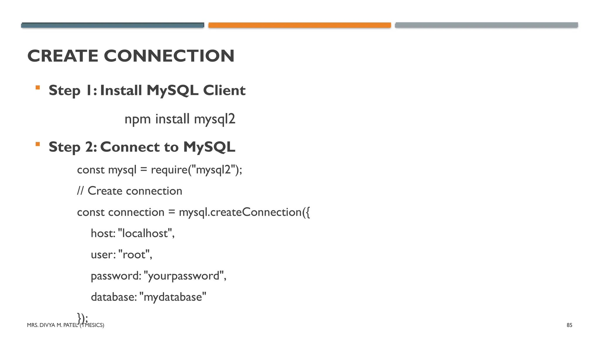 MRS. DIVYA M. PATEL (TMESICS) 85
CREATE CONNECTION
 Step 1: Install MySQL Client
npm install mysql2
 Step 2: Connect to MySQL
const mysql = require("mysql2");
// Create connection
const connection = mysql.createConnection({
host: "localhost",
user: "root",
password: "yourpassword",
database: "mydatabase"
});
 