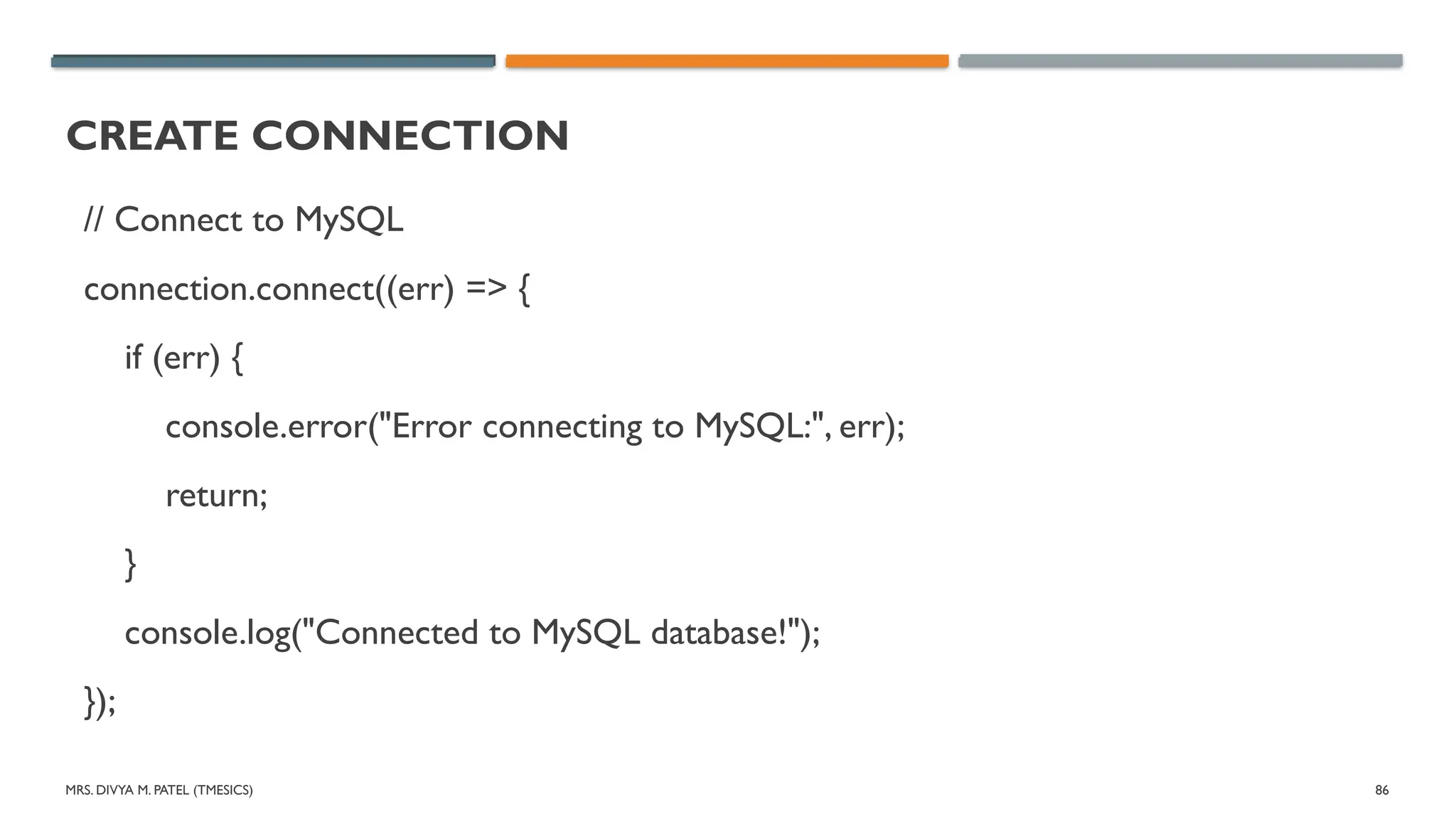 MRS. DIVYA M. PATEL (TMESICS) 86
CREATE CONNECTION
// Connect to MySQL
connection.connect((err) => {
if (err) {
console.error("Error connecting to MySQL:", err);
return;
}
console.log("Connected to MySQL database!");
});
 
