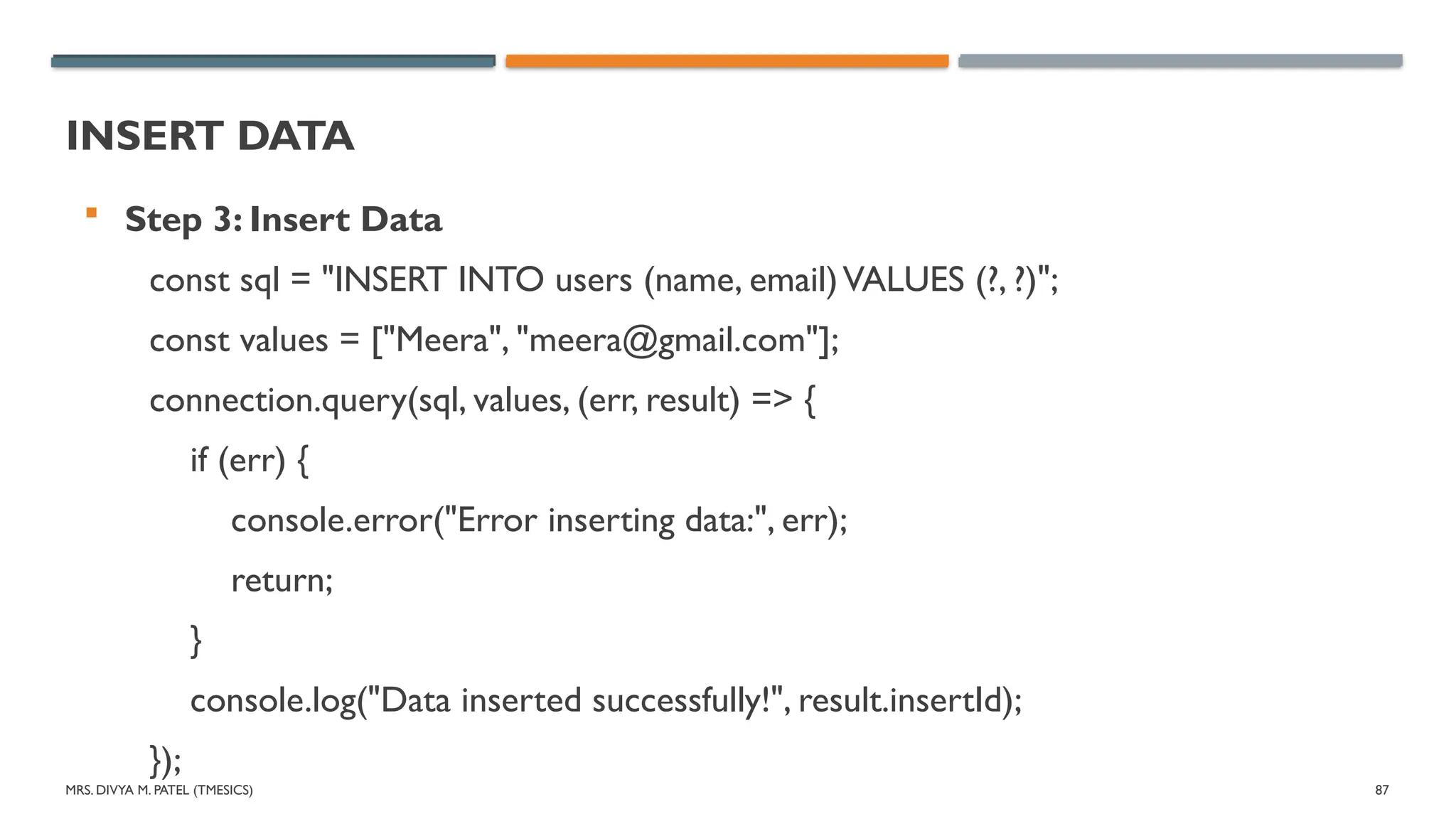 MRS. DIVYA M. PATEL (TMESICS) 87
INSERT DATA
 Step 3: Insert Data
const sql = "INSERT INTO users (name, email)VALUES (?, ?)";
const values = ["Meera", "meera@gmail.com"];
connection.query(sql, values, (err, result) => {
if (err) {
console.error("Error inserting data:", err);
return;
}
console.log("Data inserted successfully!", result.insertId);
});
 