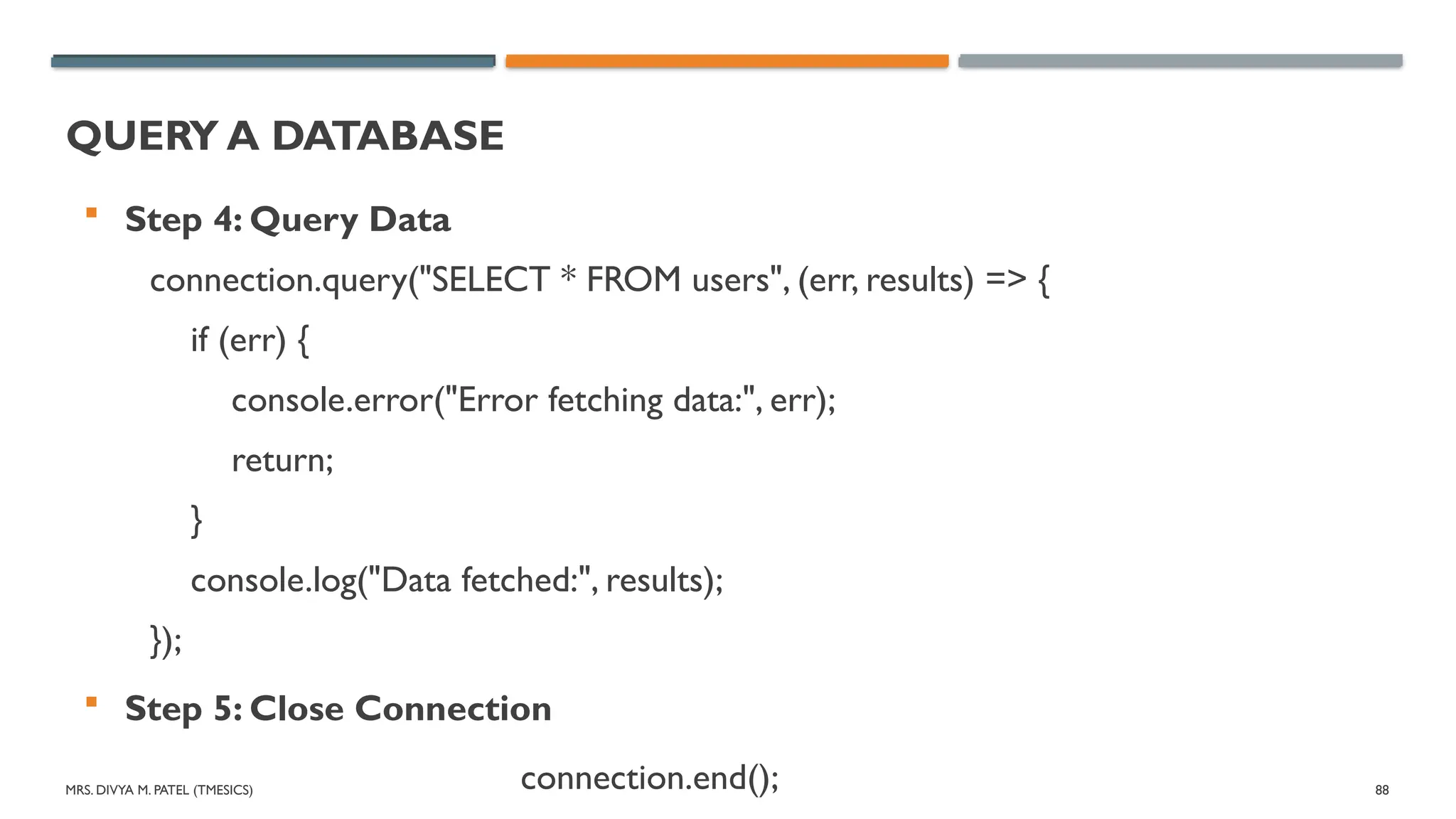 MRS. DIVYA M. PATEL (TMESICS) 88
QUERY A DATABASE
 Step 4: Query Data
connection.query("SELECT * FROM users", (err, results) => {
if (err) {
console.error("Error fetching data:", err);
return;
}
console.log("Data fetched:", results);
});
 Step 5: Close Connection
connection.end();
 