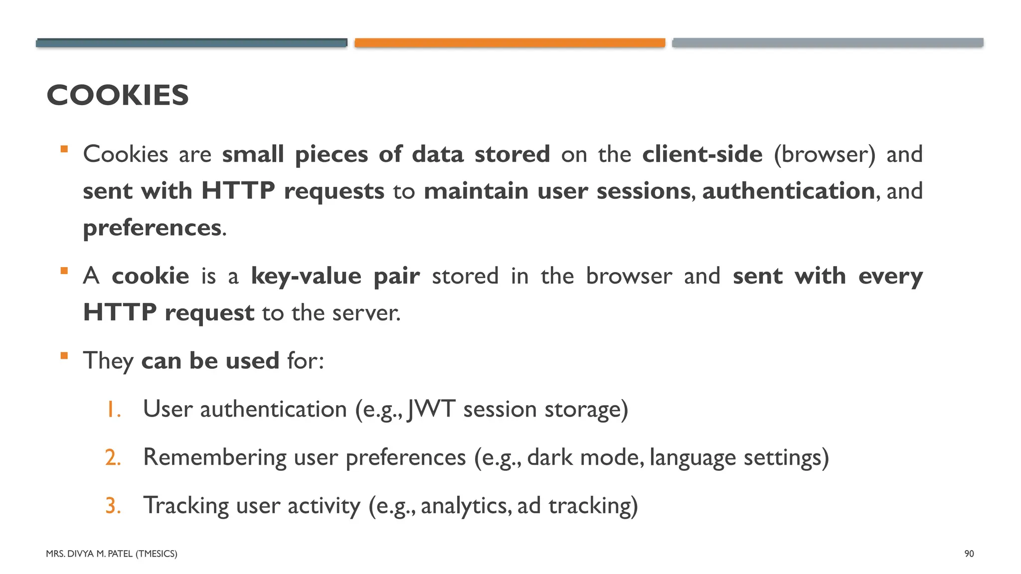 MRS. DIVYA M. PATEL (TMESICS) 90
COOKIES
 Cookies are small pieces of data stored on the client-side (browser) and
sent with HTTP requests to maintain user sessions, authentication, and
preferences.
 A cookie is a key-value pair stored in the browser and sent with every
HTTP request to the server.
 They can be used for:
1. User authentication (e.g., JWT session storage)
2. Remembering user preferences (e.g., dark mode, language settings)
3. Tracking user activity (e.g., analytics, ad tracking)
 