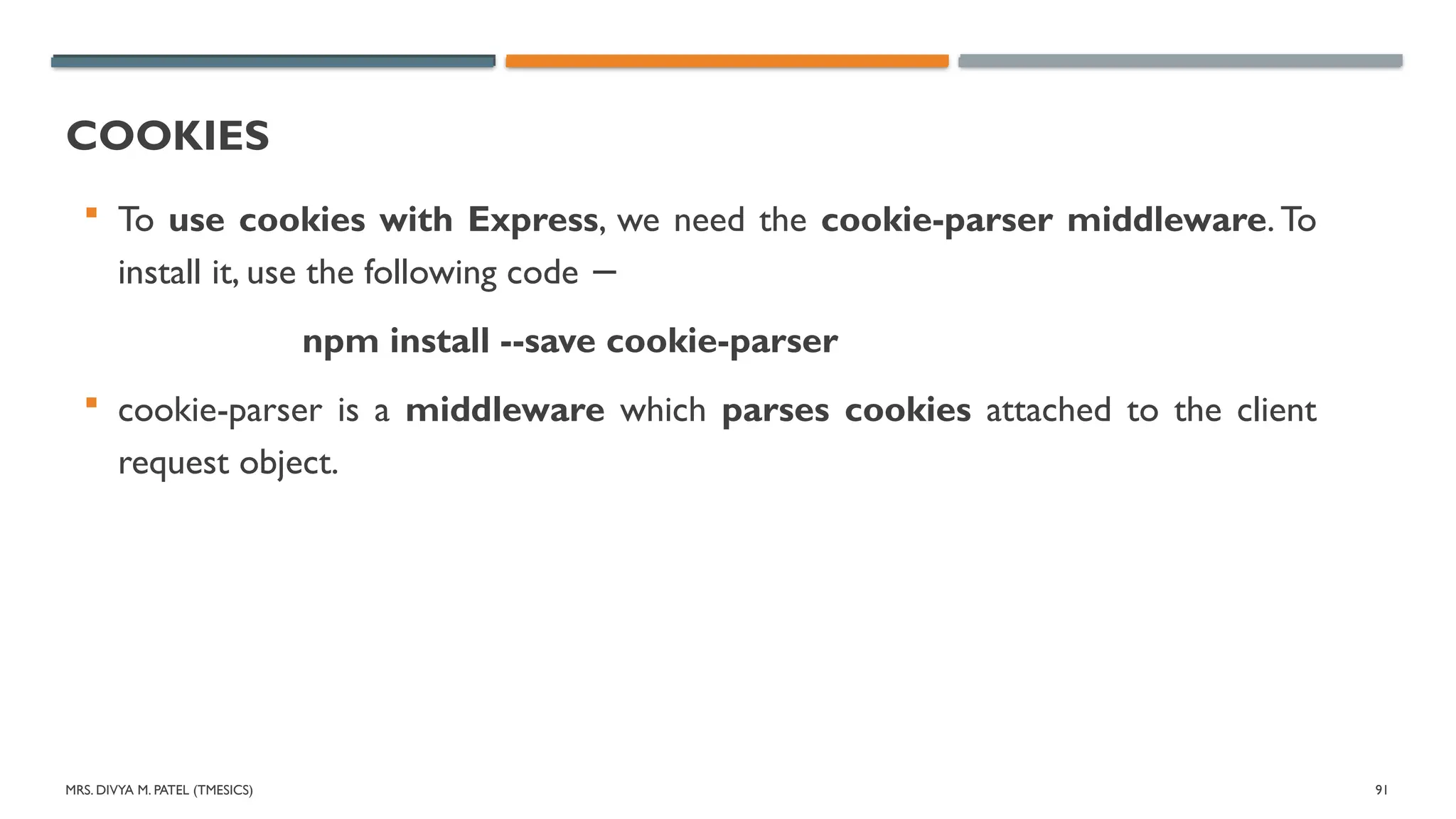 MRS. DIVYA M. PATEL (TMESICS) 91
COOKIES
 To use cookies with Express, we need the cookie-parser middleware. To
install it, use the following code −
npm install --save cookie-parser
 cookie-parser is a middleware which parses cookies attached to the client
request object.
 