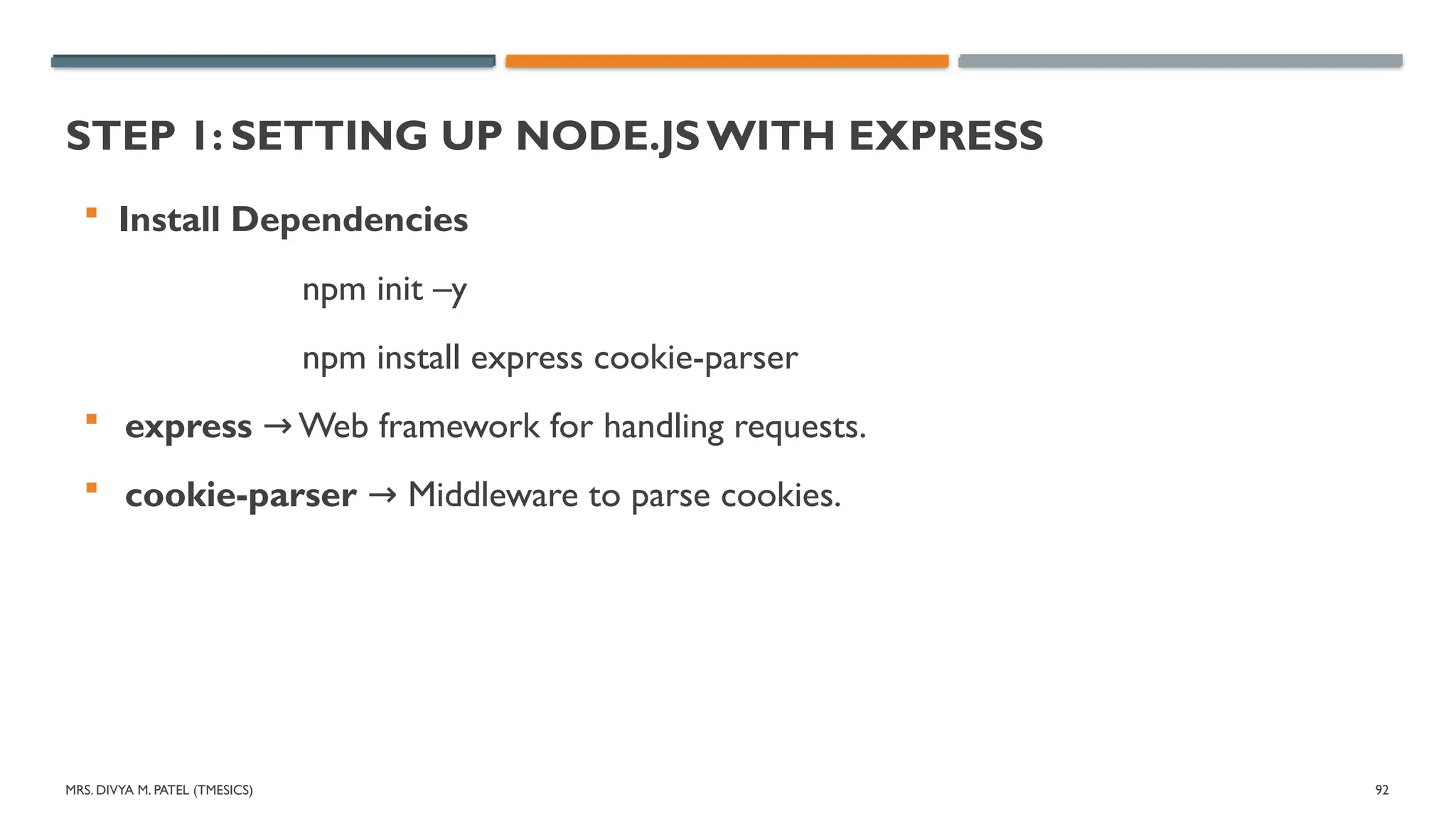 MRS. DIVYA M. PATEL (TMESICS) 92
STEP 1: SETTING UP NODE.JS WITH EXPRESS
 Install Dependencies
npm init –y
npm install express cookie-parser
 express Web framework for handling requests.
→
 cookie-parser Middleware to parse cookies.
→
 
