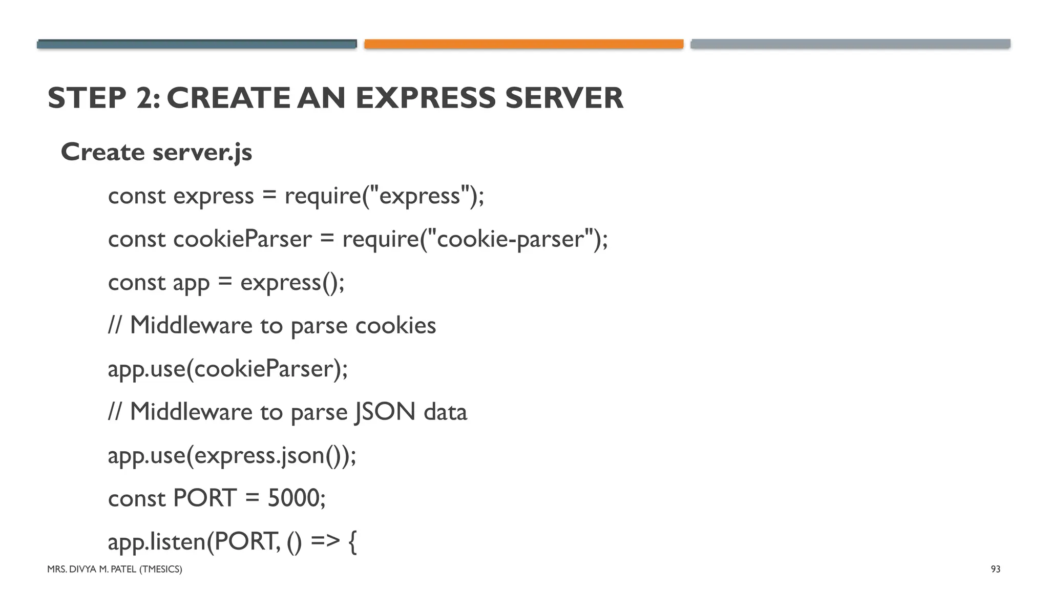 MRS. DIVYA M. PATEL (TMESICS) 93
STEP 2: CREATE AN EXPRESS SERVER
Create server.js
const express = require("express");
const cookieParser = require("cookie-parser");
const app = express();
// Middleware to parse cookies
app.use(cookieParser);
// Middleware to parse JSON data
app.use(express.json());
const PORT = 5000;
app.listen(PORT, () => {
 