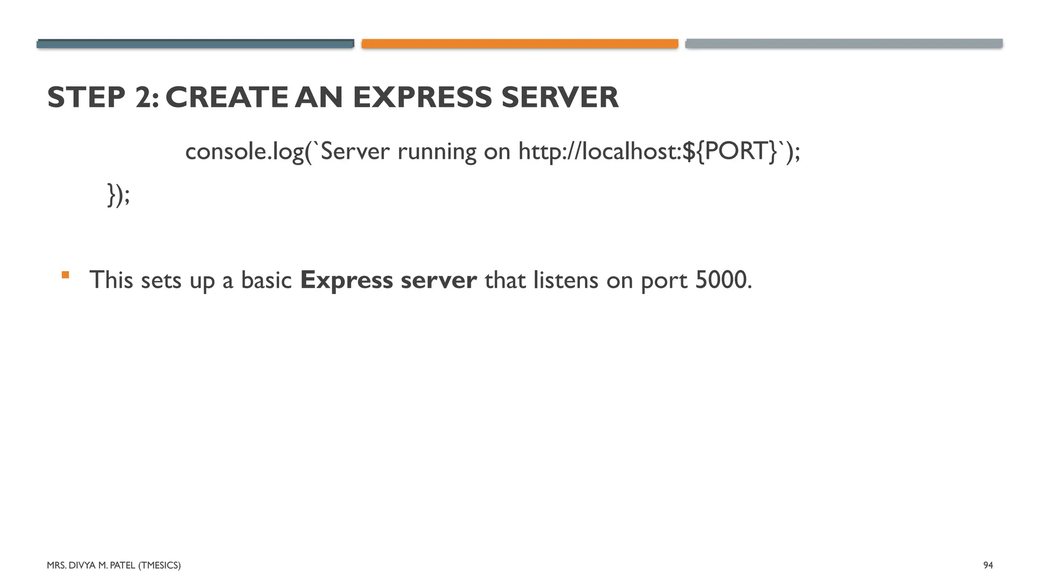 MRS. DIVYA M. PATEL (TMESICS) 94
STEP 2: CREATE AN EXPRESS SERVER
console.log(`Server running on http://localhost:${PORT}`);
});
 This sets up a basic Express server that listens on port 5000.
 
