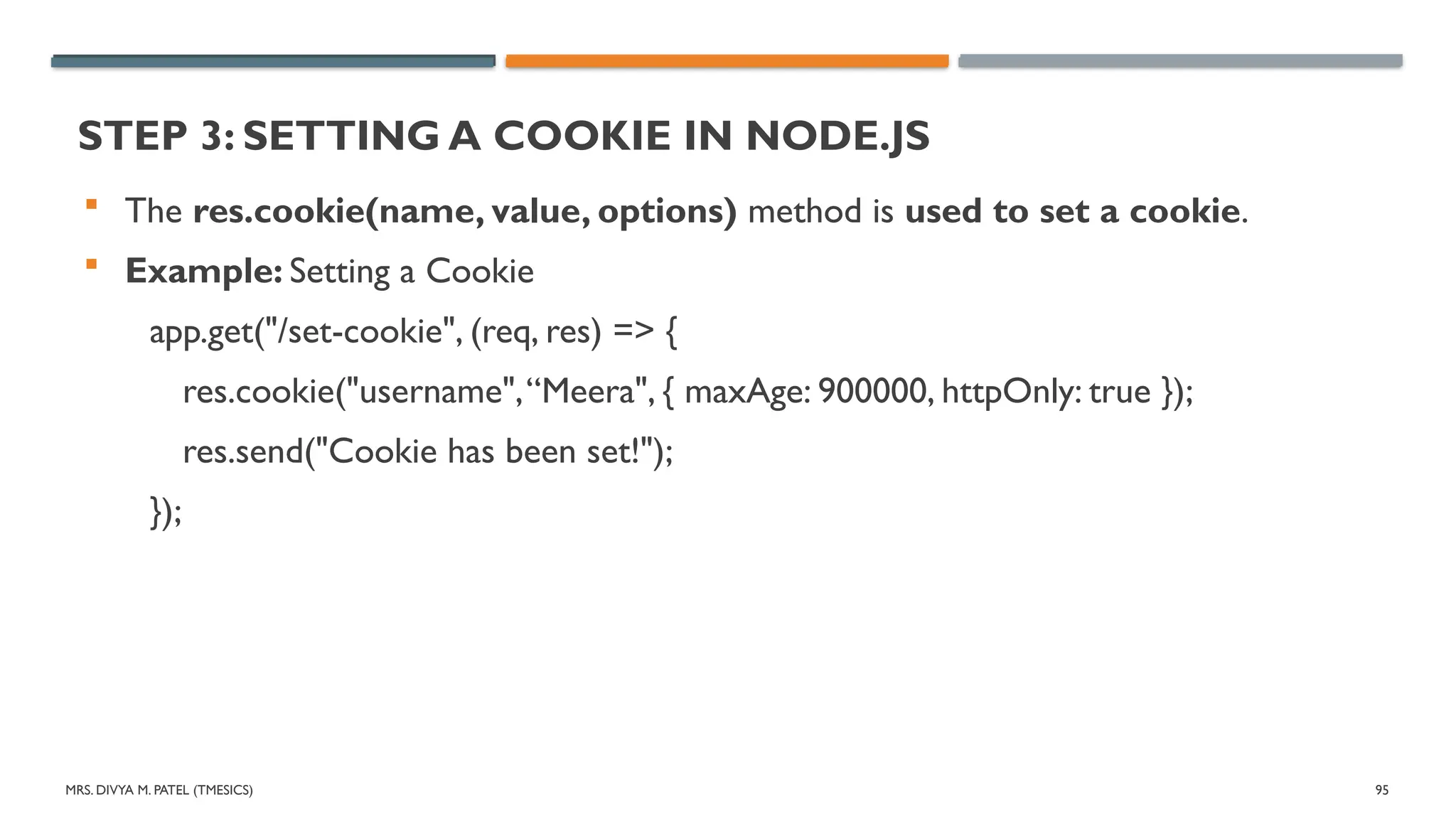 MRS. DIVYA M. PATEL (TMESICS) 95
STEP 3: SETTING A COOKIE IN NODE.JS
 The res.cookie(name, value, options) method is used to set a cookie.
 Example: Setting a Cookie
app.get("/set-cookie", (req, res) => {
res.cookie("username",“Meera", { maxAge: 900000, httpOnly: true });
res.send("Cookie has been set!");
});
 