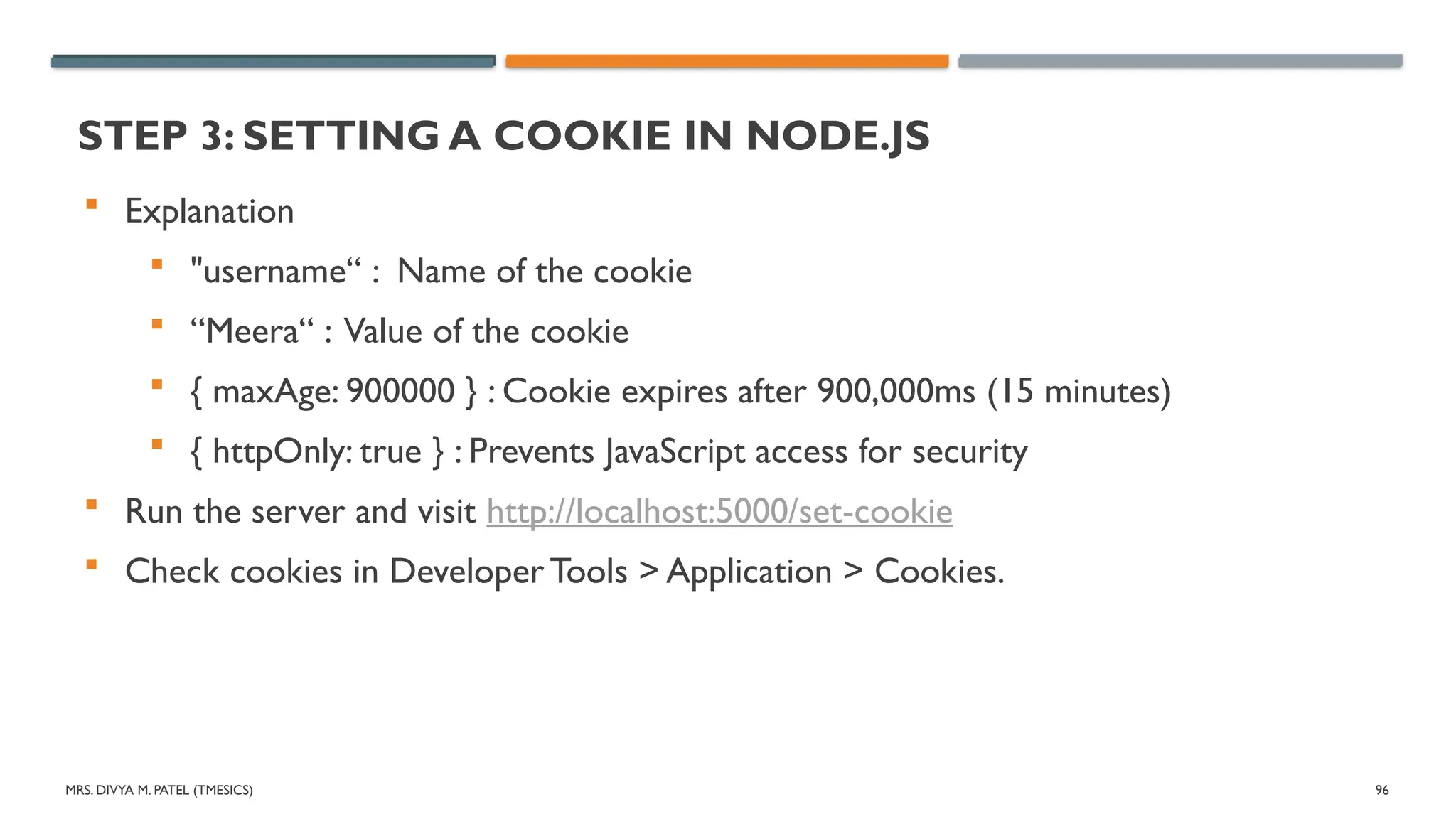 MRS. DIVYA M. PATEL (TMESICS) 96
STEP 3: SETTING A COOKIE IN NODE.JS
 Explanation
 "username“ : Name of the cookie
 “Meera“ : Value of the cookie
 { maxAge: 900000 } : Cookie expires after 900,000ms (15 minutes)
 { httpOnly: true } : Prevents JavaScript access for security
 Run the server and visit http://localhost:5000/set-cookie
 Check cookies in Developer Tools > Application > Cookies.
 