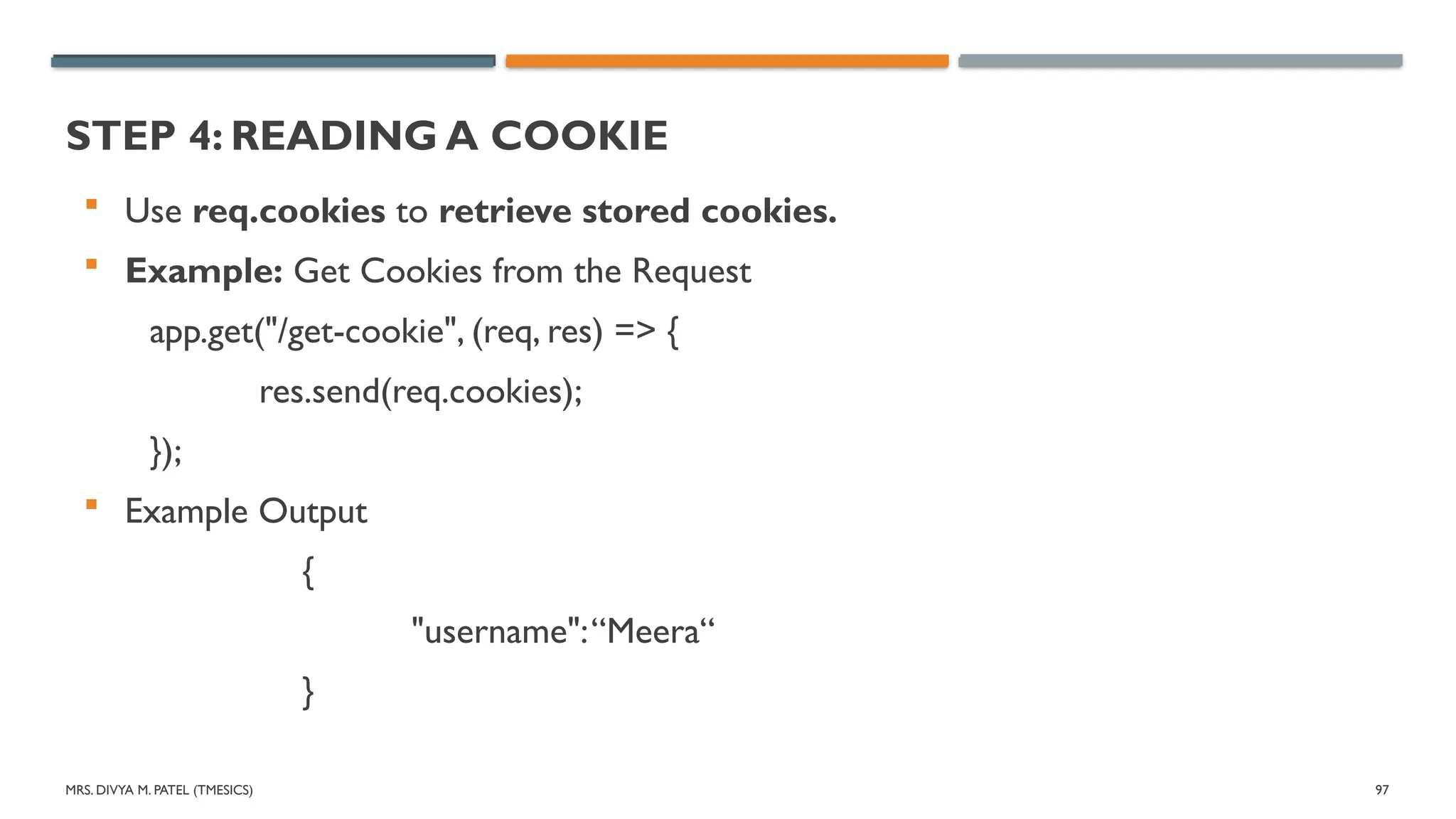 MRS. DIVYA M. PATEL (TMESICS) 97
STEP 4: READING A COOKIE
 Use req.cookies to retrieve stored cookies.
 Example: Get Cookies from the Request
app.get("/get-cookie", (req, res) => {
res.send(req.cookies);
});
 Example Output
{
"username":“Meera“
}
 