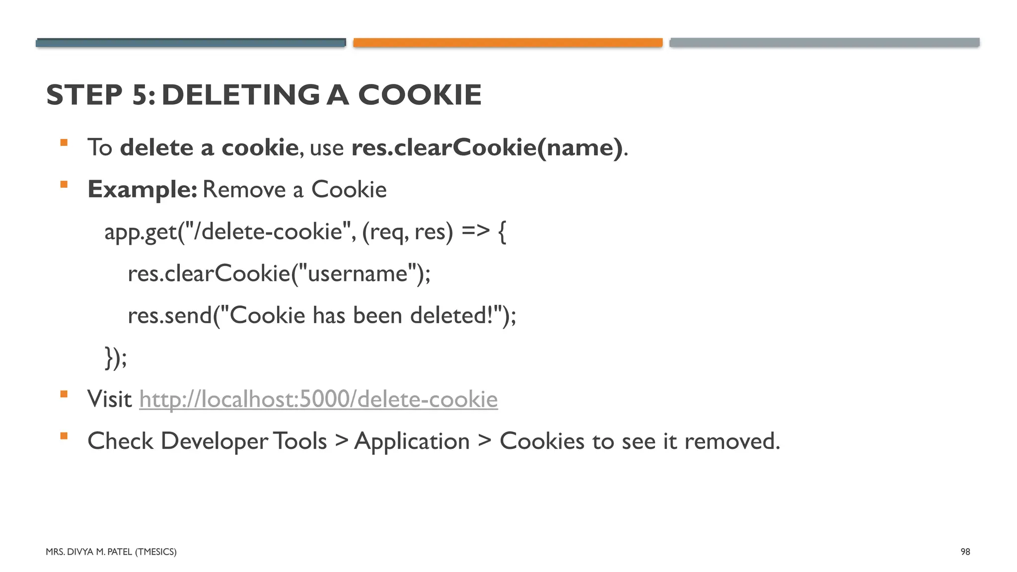 MRS. DIVYA M. PATEL (TMESICS) 98
STEP 5: DELETING A COOKIE
 To delete a cookie, use res.clearCookie(name).
 Example: Remove a Cookie
app.get("/delete-cookie", (req, res) => {
res.clearCookie("username");
res.send("Cookie has been deleted!");
});
 Visit http://localhost:5000/delete-cookie
 Check Developer Tools > Application > Cookies to see it removed.
 