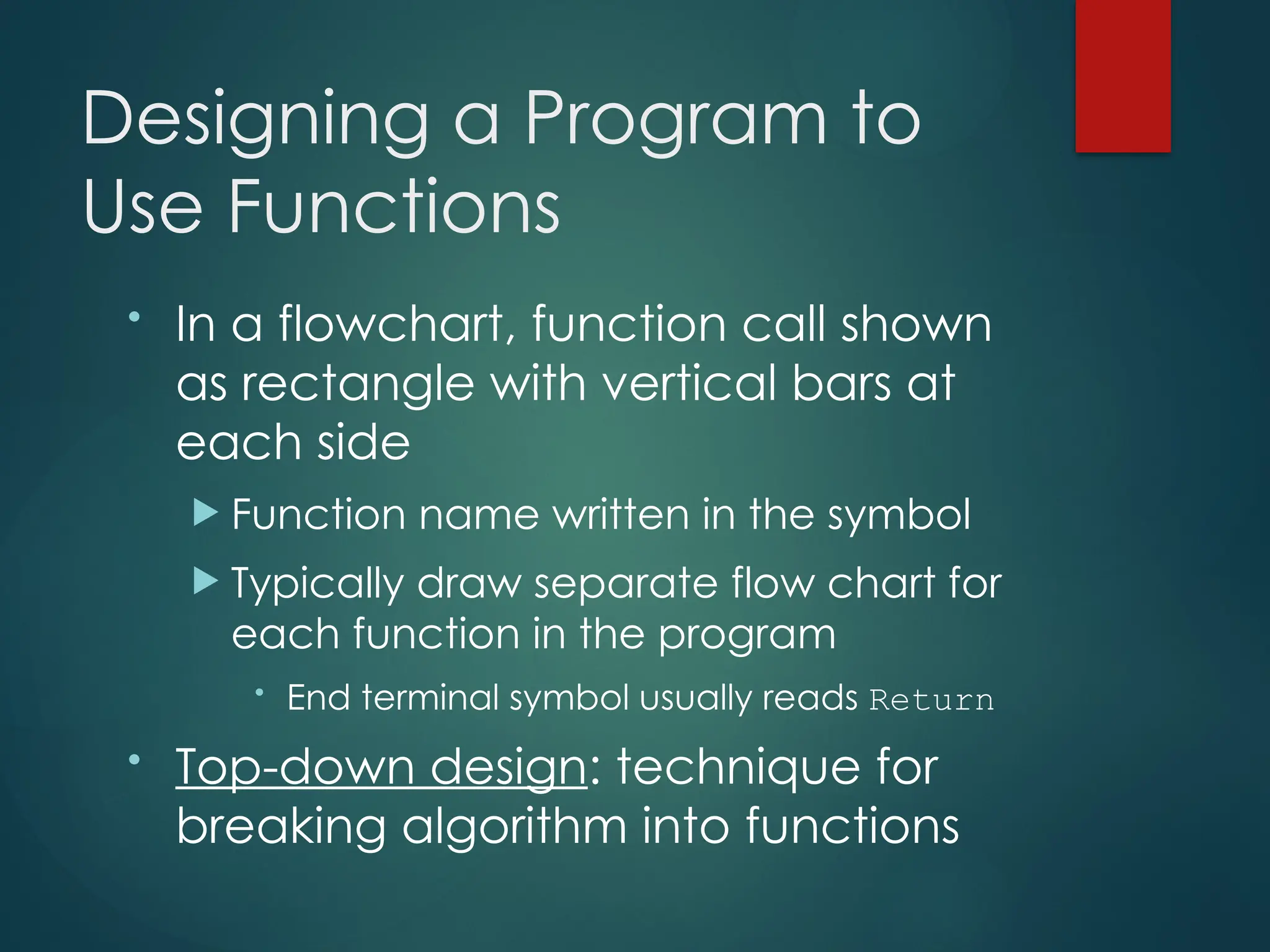 Designing a Program to
Use Functions
• In a flowchart, function call shown
as rectangle with vertical bars at
each side
 Function name written in the symbol
 Typically draw separate flow chart for
each function in the program
• End terminal symbol usually reads Return
• Top-down design: technique for
breaking algorithm into functions
 