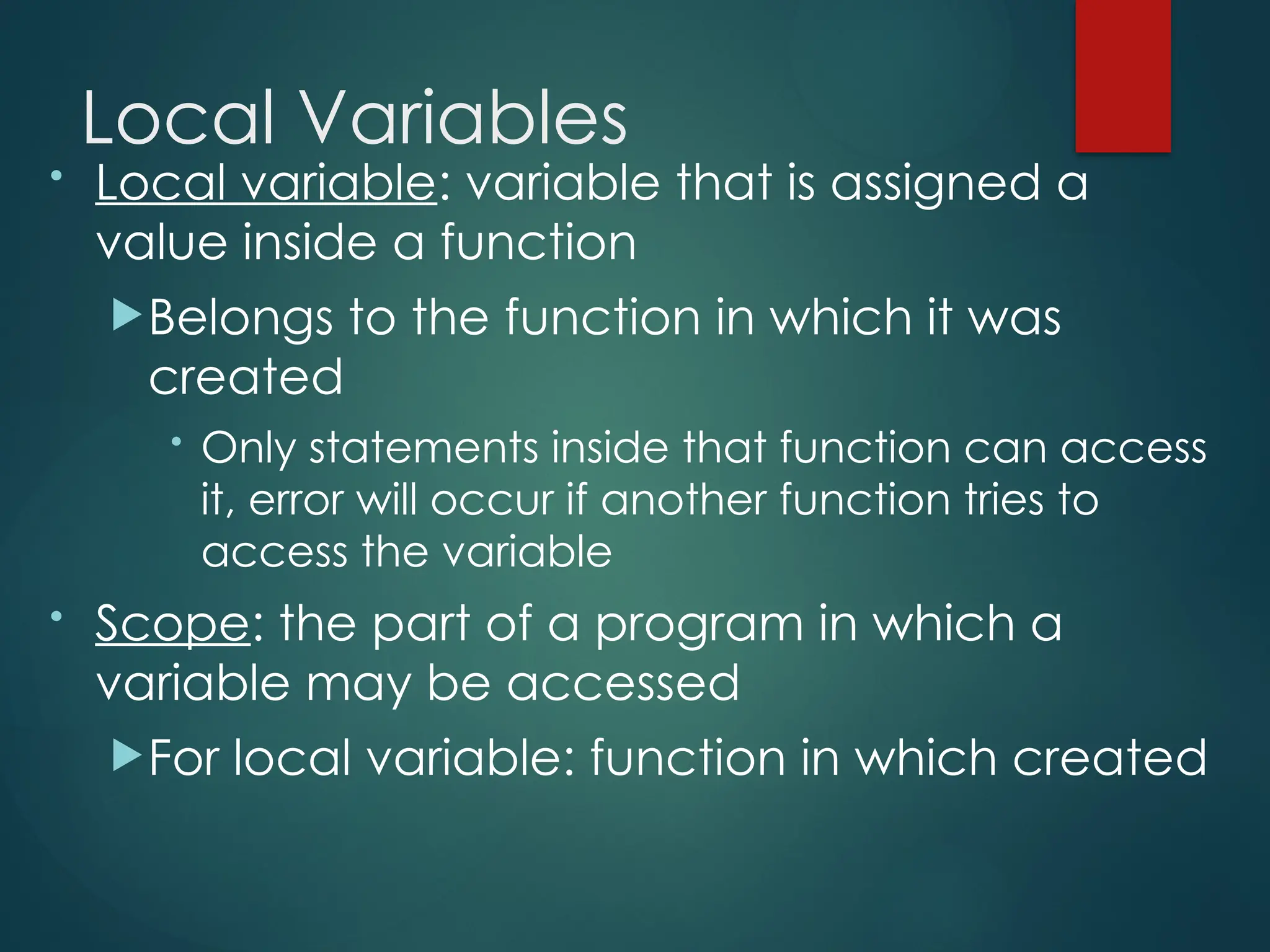 Local Variables
• Local variable: variable that is assigned a
value inside a function
Belongs to the function in which it was
created
• Only statements inside that function can access
it, error will occur if another function tries to
access the variable
• Scope: the part of a program in which a
variable may be accessed
For local variable: function in which created
 