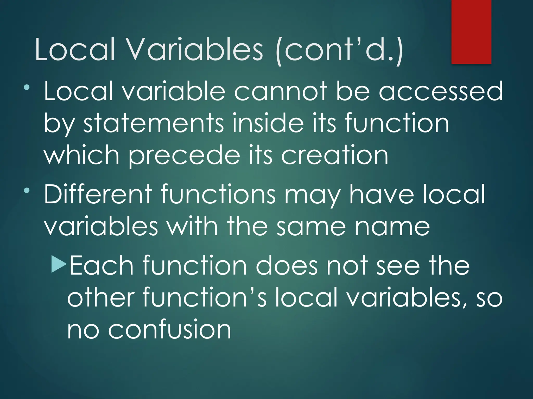 Local Variables (cont’d.)
• Local variable cannot be accessed
by statements inside its function
which precede its creation
• Different functions may have local
variables with the same name
Each function does not see the
other function’s local variables, so
no confusion
 