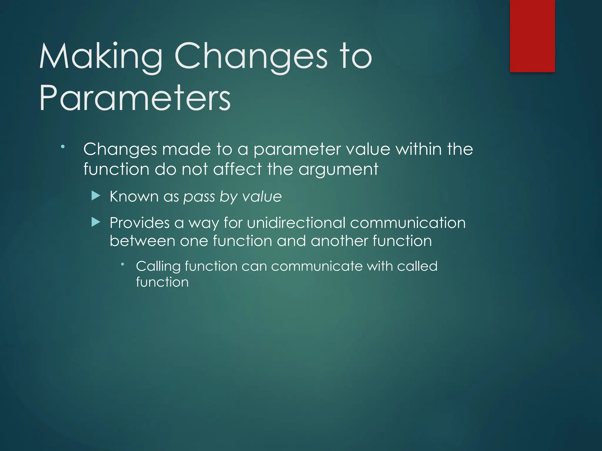 Making Changes to
Parameters
• Changes made to a parameter value within the
function do not affect the argument
 Known as pass by value
 Provides a way for unidirectional communication
between one function and another function
• Calling function can communicate with called
function
 