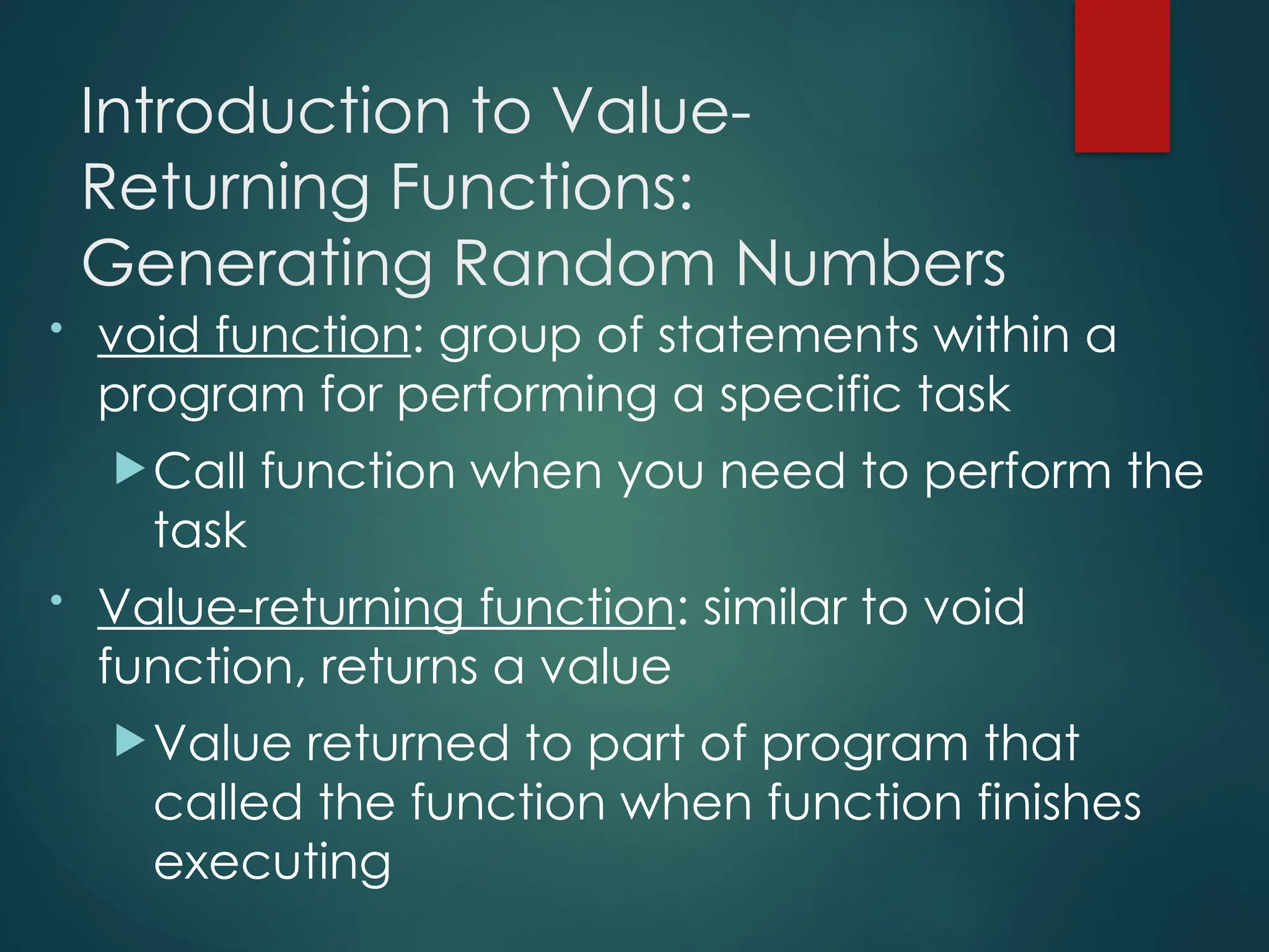 Introduction to Value-
Returning Functions:
Generating Random Numbers
• void function: group of statements within a
program for performing a specific task
Call function when you need to perform the
task
• Value-returning function: similar to void
function, returns a value
Value returned to part of program that
called the function when function finishes
executing
 