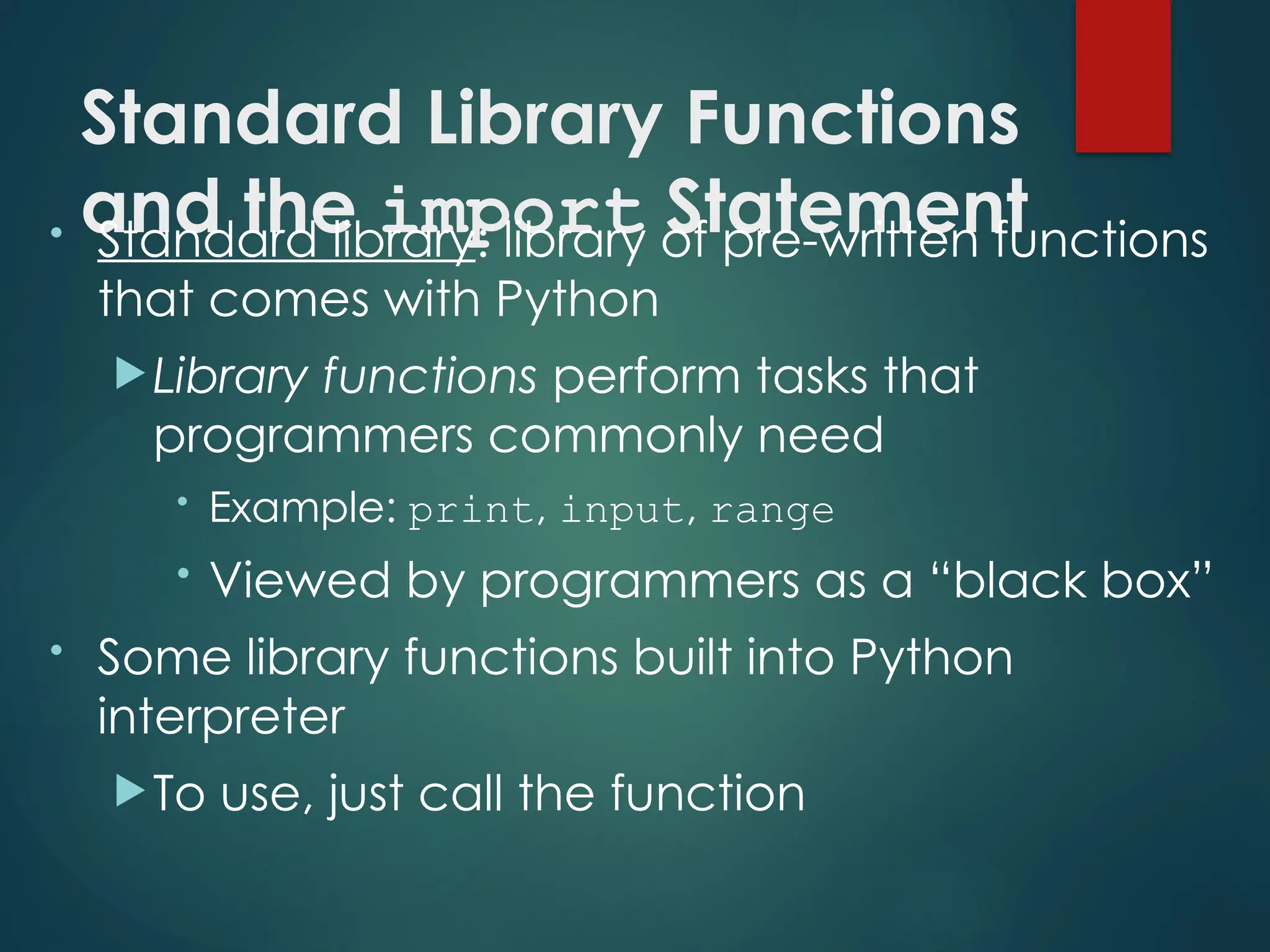 Standard Library Functions
and the import Statement
• Standard library: library of pre-written functions
that comes with Python
Library functions perform tasks that
programmers commonly need
• Example: print, input, range
• Viewed by programmers as a “black box”
• Some library functions built into Python
interpreter
To use, just call the function
 