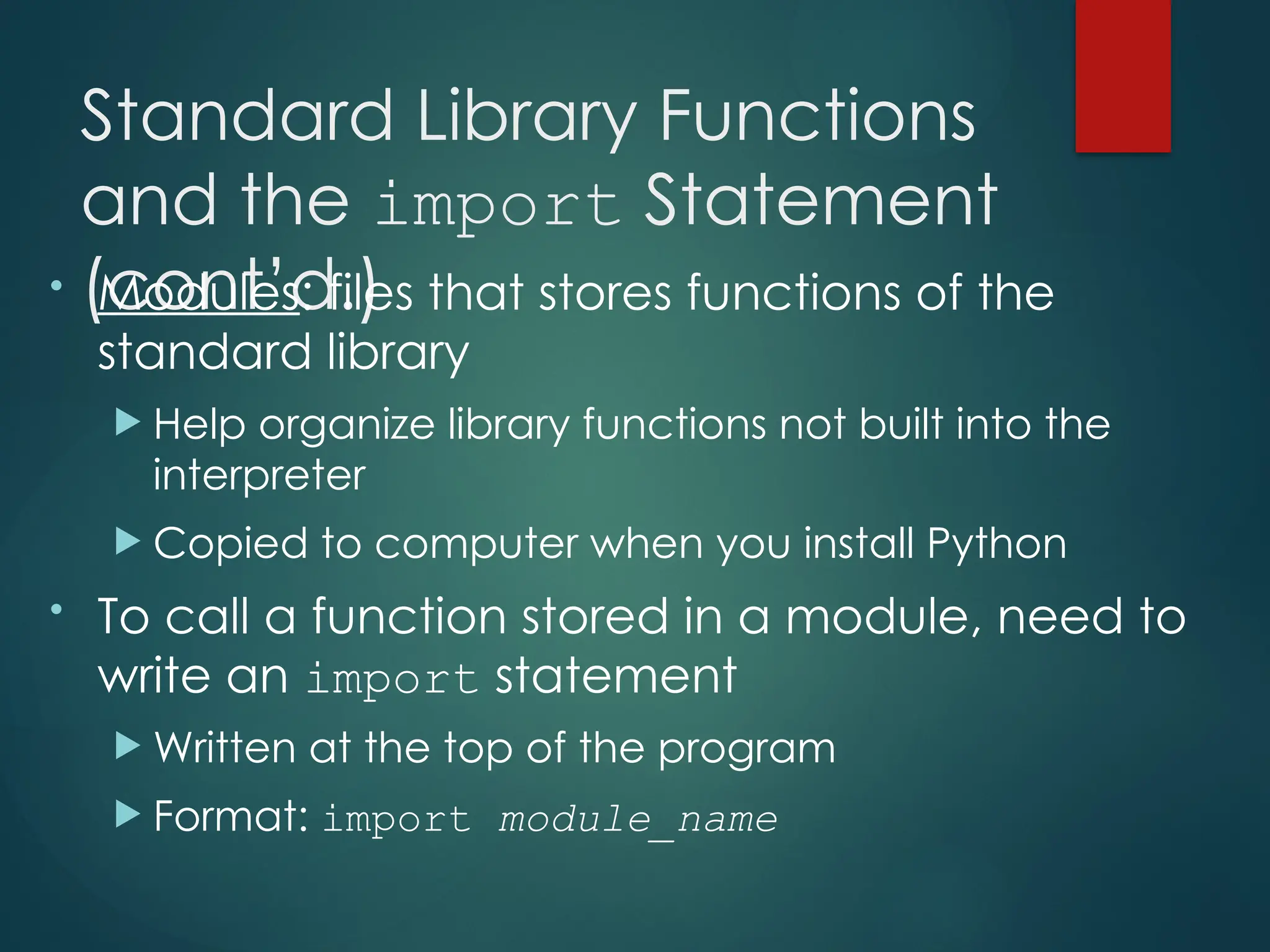 Standard Library Functions
and the import Statement
(cont’d.)
• Modules: files that stores functions of the
standard library
 Help organize library functions not built into the
interpreter
 Copied to computer when you install Python
• To call a function stored in a module, need to
write an import statement
 Written at the top of the program
 Format: import module_name
 