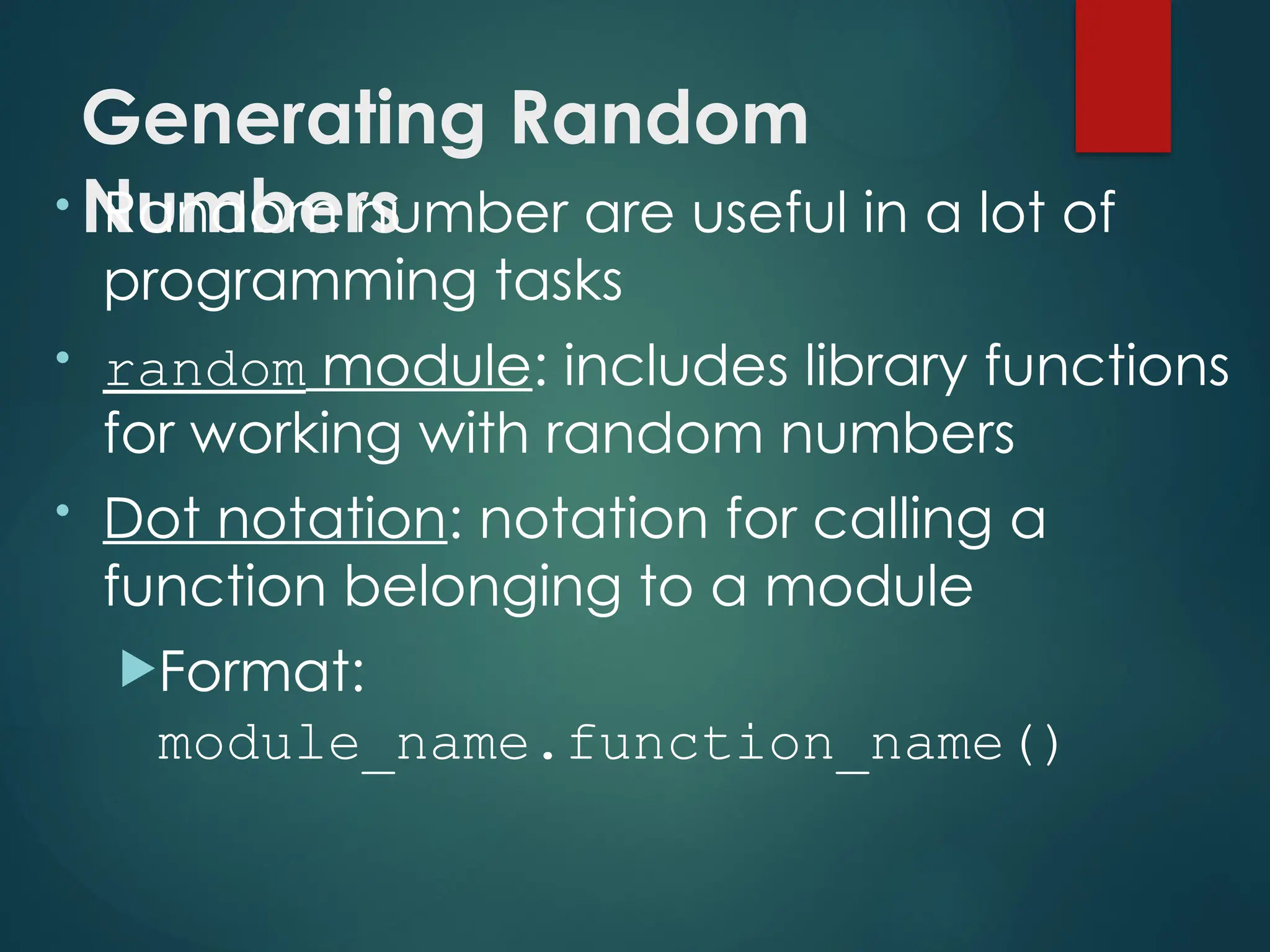 Generating Random
Numbers
• Random number are useful in a lot of
programming tasks
• random module: includes library functions
for working with random numbers
• Dot notation: notation for calling a
function belonging to a module
Format:
module_name.function_name()
 