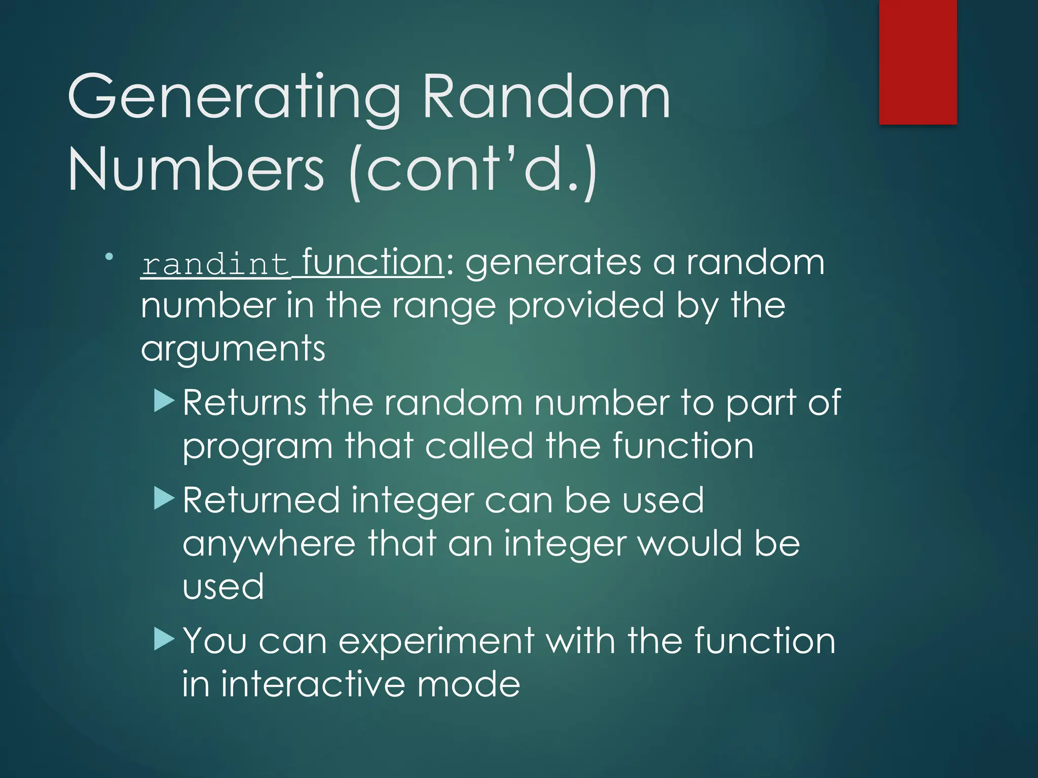 Generating Random
Numbers (cont’d.)
• randint function: generates a random
number in the range provided by the
arguments
 Returns the random number to part of
program that called the function
 Returned integer can be used
anywhere that an integer would be
used
 You can experiment with the function
in interactive mode
 