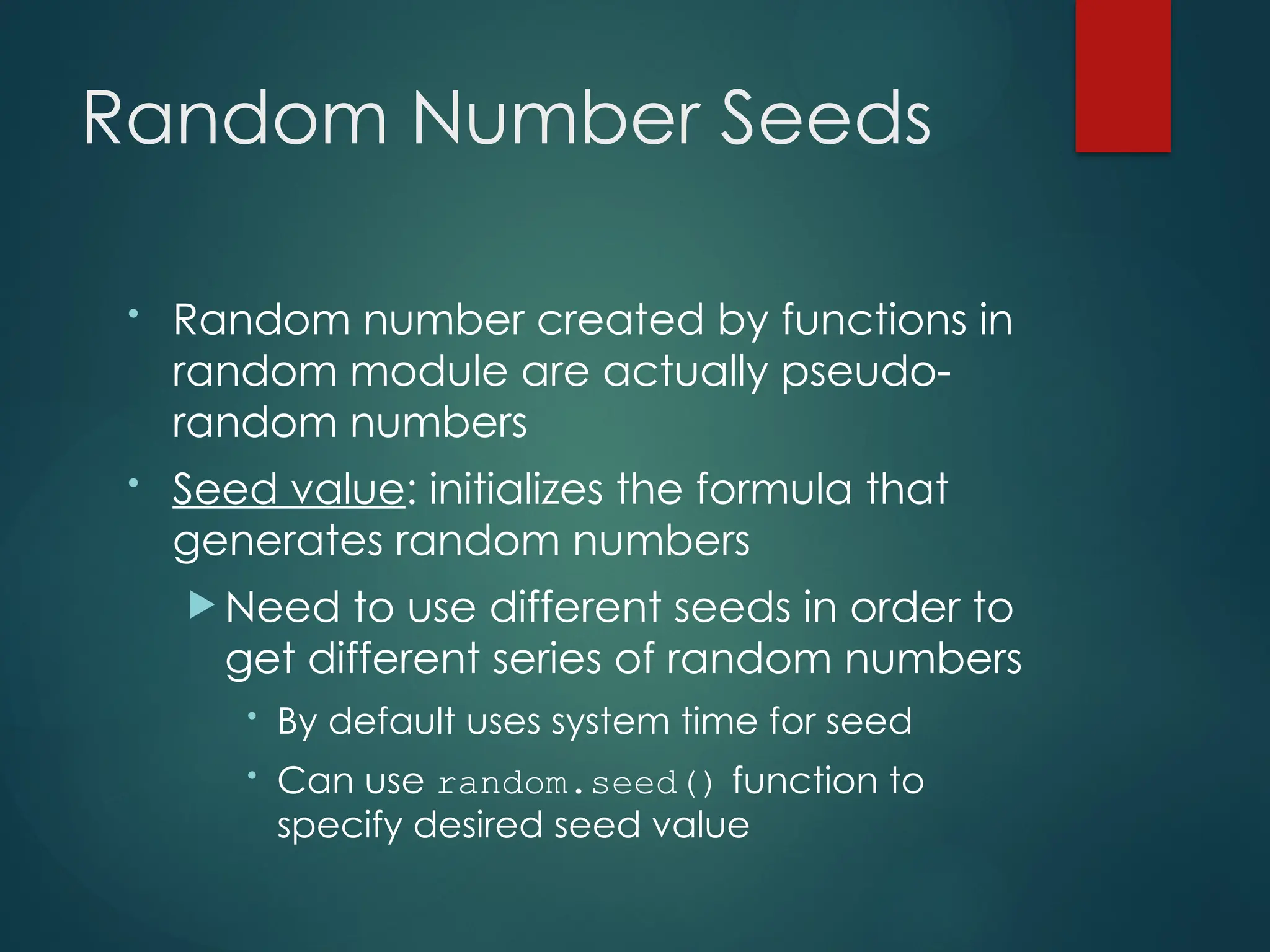 Random Number Seeds
• Random number created by functions in
random module are actually pseudo-
random numbers
• Seed value: initializes the formula that
generates random numbers
 Need to use different seeds in order to
get different series of random numbers
• By default uses system time for seed
• Can use random.seed() function to
specify desired seed value
 
