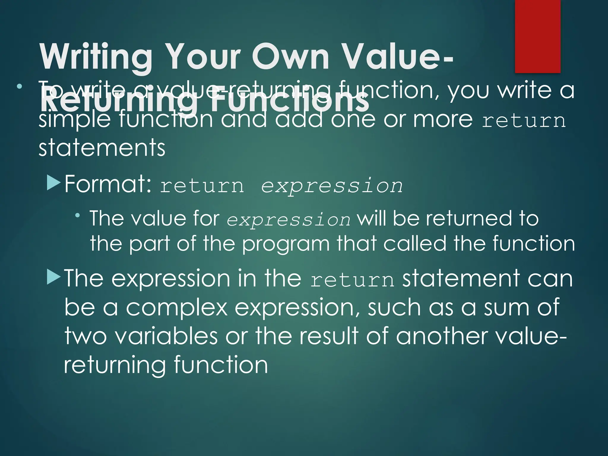 Writing Your Own Value-
Returning Functions
• To write a value-returning function, you write a
simple function and add one or more return
statements
Format: return expression
• The value for expression will be returned to
the part of the program that called the function
The expression in the return statement can
be a complex expression, such as a sum of
two variables or the result of another value-
returning function
 